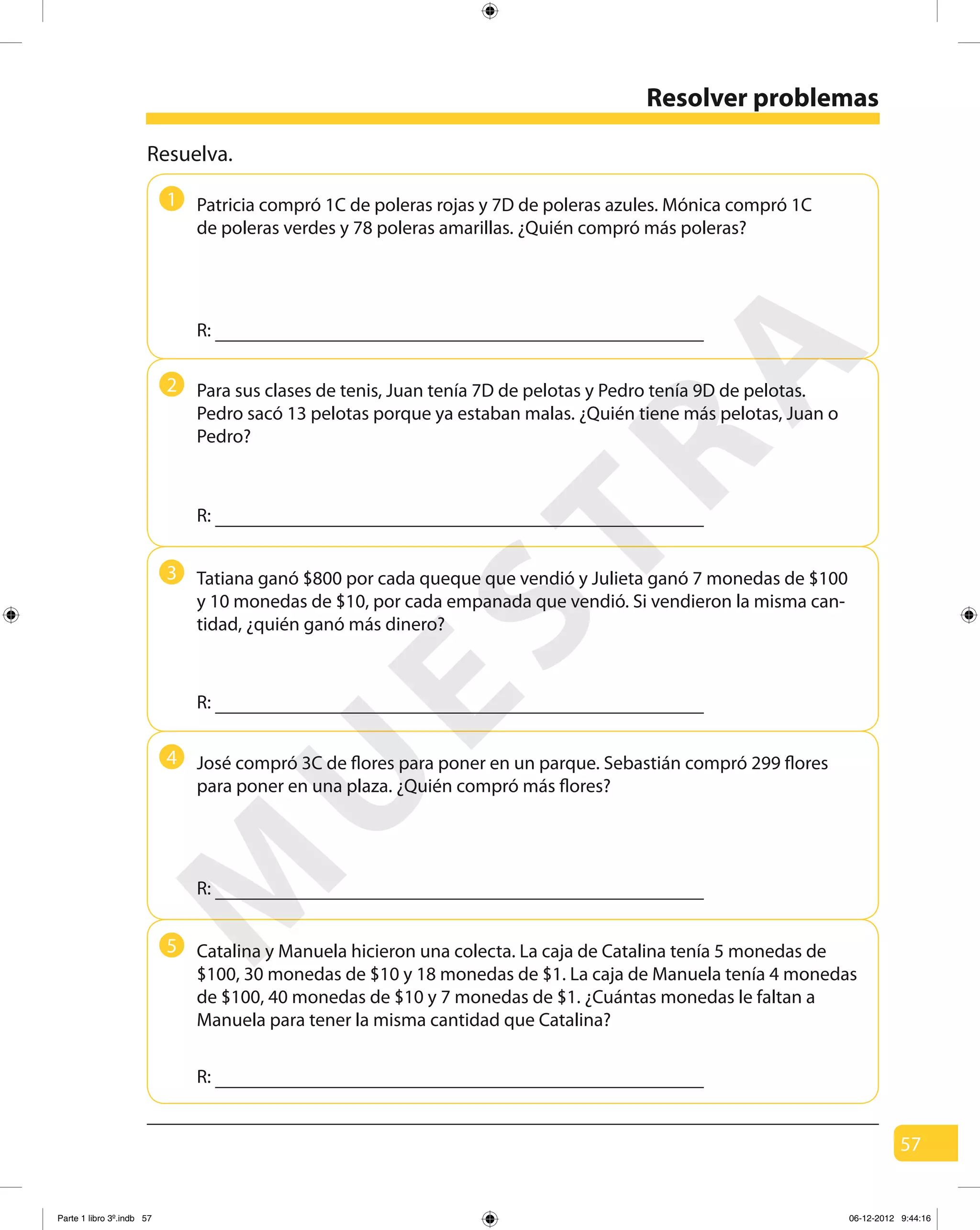 57
Resolver problemas
1
2
3
4
5
Resuelva.
Patricia compró 1C de poleras rojas y 7D de poleras azules. Mónica compró 1C
de poleras verdes y 78 poleras amarillas. ¿Quién compró más poleras?
Para sus clases de tenis, Juan tenía 7D de pelotas y Pedro tenía 9D de pelotas.
Pedro sacó 13 pelotas porque ya estaban malas. ¿Quién tiene más pelotas, Juan o
Pedro?
José compró 3C de flores para poner en un parque. Sebastián compró 299 flores
para poner en una plaza. ¿Quién compró más flores?
R:
R:
R:
R:
R:
Tatiana ganó $800 por cada queque que vendió y Julieta ganó 7 monedas de $100
y 10 monedas de $10, por cada empanada que vendió. Si vendieron la misma can-
tidad, ¿quién ganó más dinero?
Catalina y Manuela hicieron una colecta. La caja de Catalina tenía 5 monedas de
$100, 30 monedas de $10 y 18 monedas de $1. La caja de Manuela tenía 4 monedas
de $100, 40 monedas de $10 y 7 monedas de $1. ¿Cuántas monedas le faltan a
Manuela para tener la misma cantidad que Catalina?
M
U
ESTRA
Parte 1 libro 3º.indb 57 06-12-2012 9:44:16
 