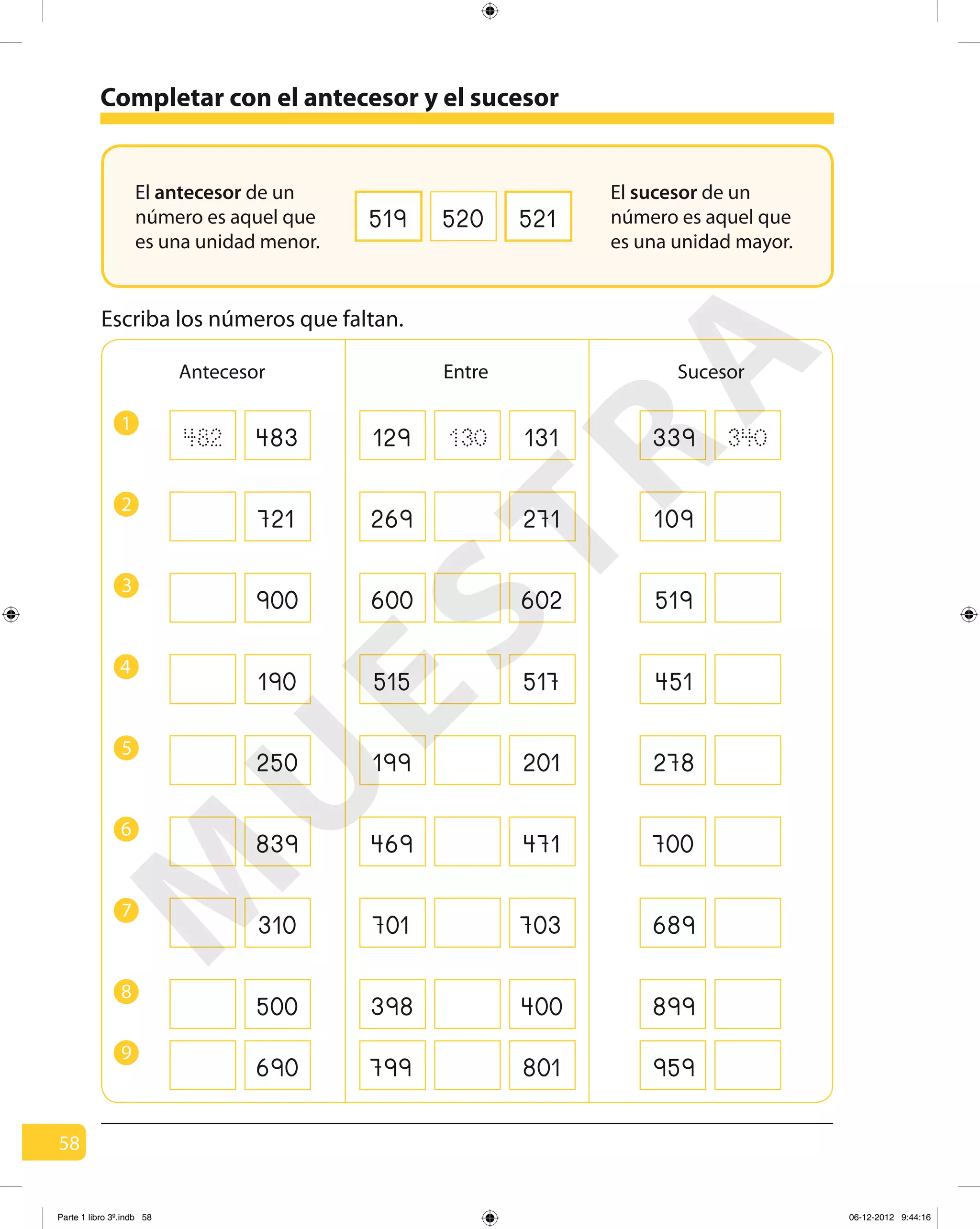 58
Completar con el antecesor y el sucesor
519 520 521
Antecesor SucesorEntre
Escriba los números que faltan.
1
129482 339130483 340131
2
269 109721 271
3
600 519900 602
4
515 451190 517
5
199 278250 201
6
469 700839 471
7
701 689310 703
8
398 899500 400
El antecesor de un
número es aquel que
es una unidad menor.
El sucesor de un
número es aquel que
es una unidad mayor.
9
799 959690 801
M
U
ESTRA
Parte 1 libro 3º.indb 58 06-12-2012 9:44:16
 