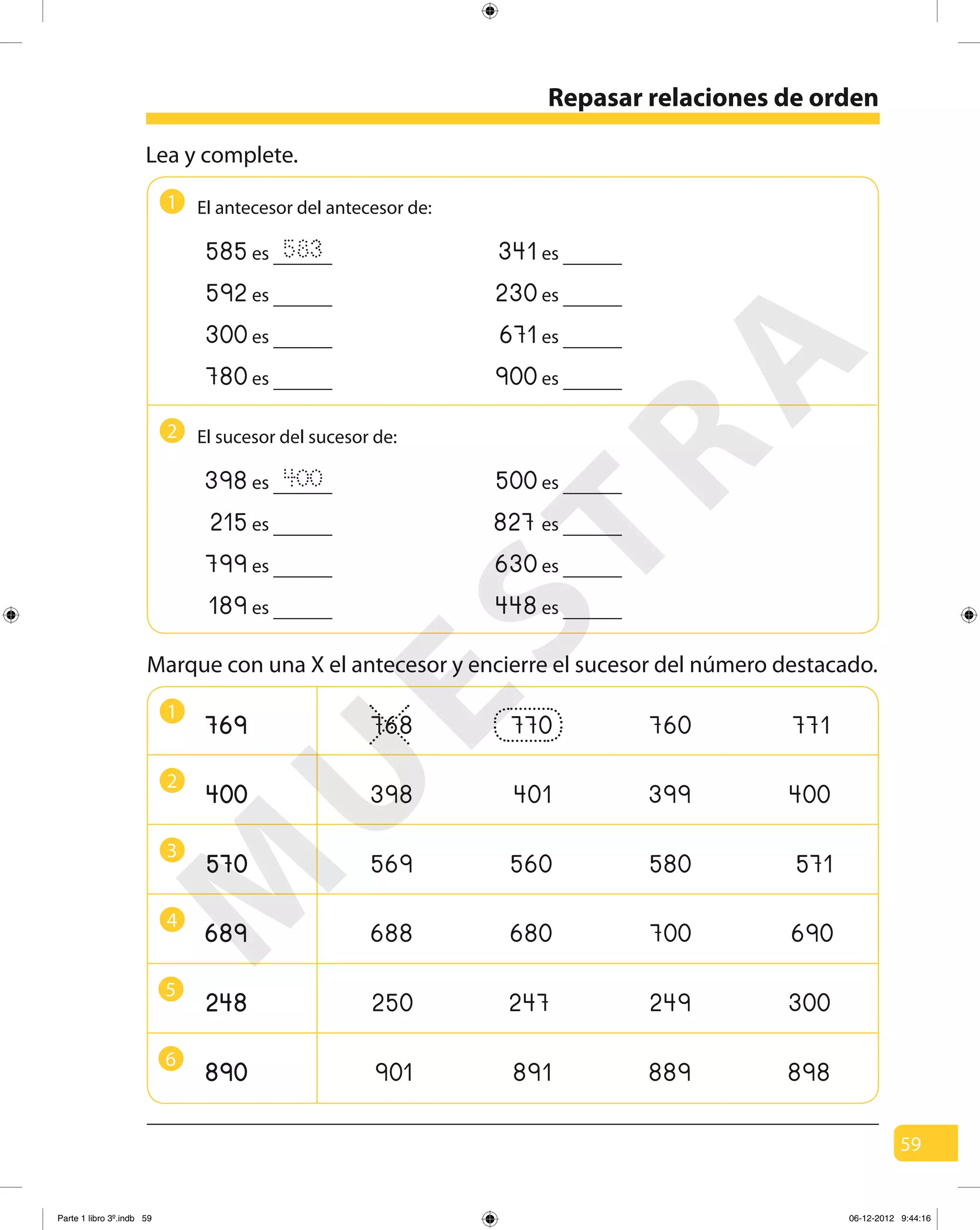 59
Repasar relaciones de orden
Lea y complete.
1
Marque con una X el antecesor y encierre el sucesor del número destacado.
1
3
5
2
4
6
El antecesor del antecesor de:
585 583es 341es
592es 230es
300es 671es
780es 900es
2 El sucesor del sucesor de:
398 400es 500es
215es 827es
799es 630es
189es 448es
768 770 760 771
398 401 399 400
569 560 580 571
688 680 700 690
250 247 249 300
901 891 889 898
M
U
ESTRA
Parte 1 libro 3º.indb 59 06-12-2012 9:44:16
 
