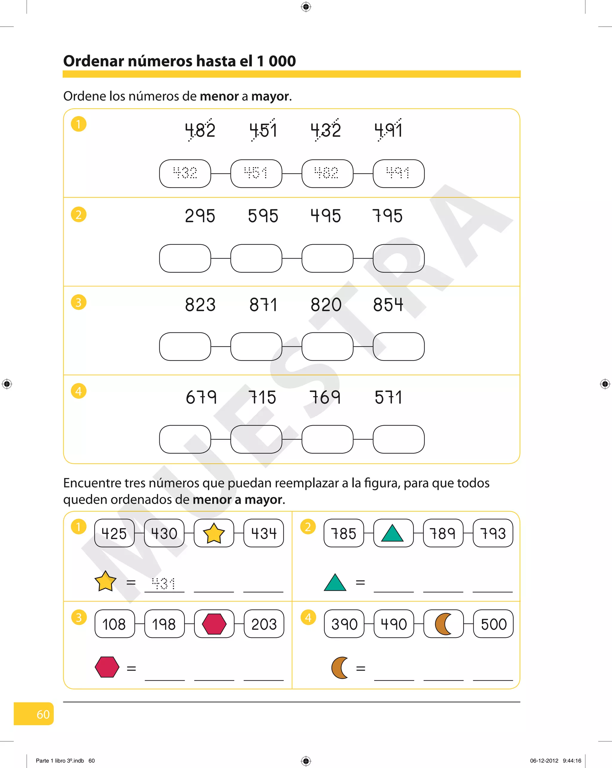60
Encuentre tres números que puedan reemplazar a la figura, para que todos
queden ordenados de menor a mayor.
1
295 595 495 7952
823 871 820 8543
679 715 769 5714
432 451 482 491
Ordene los números de menor a mayor.
1
425 430 434
=
2
785 789 793
=
3
108 198 203
=
4
390 490 500
=
431
Ordenar números hasta el 1 000
482 451 432 491M
U
ESTRA
Parte 1 libro 3º.indb 60 06-12-2012 9:44:16
 
