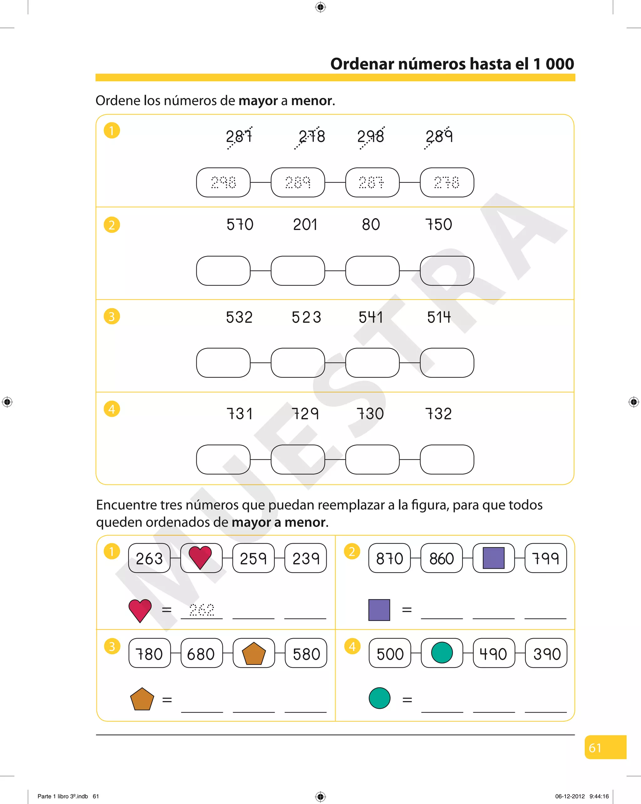 61
Encuentre tres números que puedan reemplazar a la figura, para que todos
queden ordenados de mayor a menor.
1
287 278 298 289
570 201 80 7502
532 523 541 5143
731 729 730 7324
298 289 287 278
Ordene los números de mayor a menor.
1
263 259 239
=
2
870 860 799
=
3
780 680 580
=
4
500 490 390
=
262
Ordenar números hasta el 1 000
M
U
ESTRA
Parte 1 libro 3º.indb 61 06-12-2012 9:44:16
 