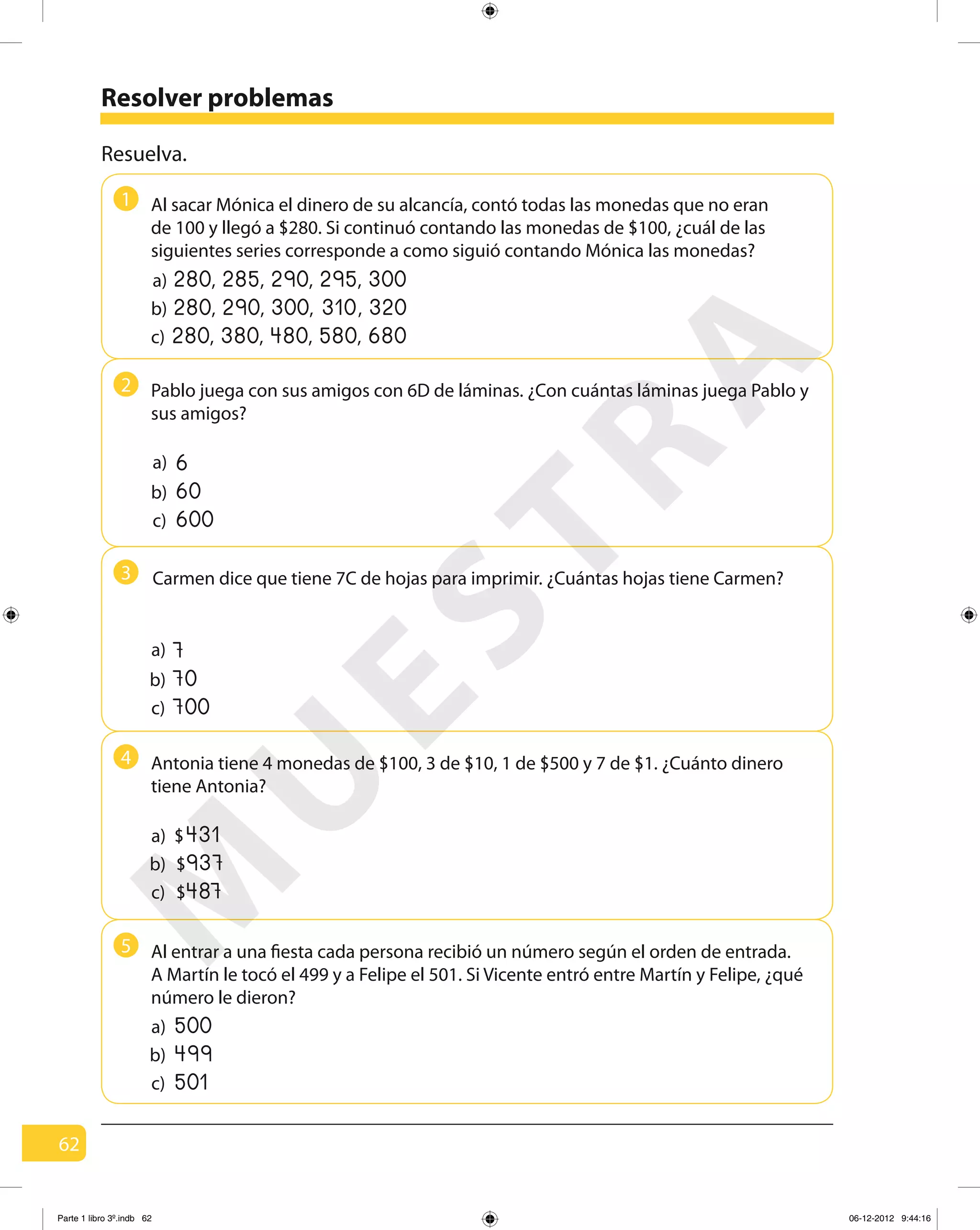 62
Resolver problemas
1
2
3
4
5
Resuelva.
a) ,280 ,285 ,290 ,295 300
c) ,280 ,380 ,480 ,580 680
Pablo juega con sus amigos con 6D de láminas. ¿Con cuántas láminas juega Pablo y
sus amigos?
a)
b)
c)
6
60
600
Carmen dice que tiene 7C de hojas para imprimir. ¿Cuántas hojas tiene Carmen?
a)
b)
c)
7
70
700
Al entrar a una fiesta cada persona recibió un número según el orden de entrada.
A Martín le tocó el 499 y a Felipe el 501. Si Vicente entró entre Martín y Felipe, ¿qué
número le dieron?
a)
b)
c)
500
499
501
b)
c)
a)
937$
487$
431$
b) ,280 ,290 ,300 ,310 320
Al sacar Mónica el dinero de su alcancía, contó todas las monedas que no eran
de 100 y llegó a $280. Si continuó contando las monedas de $100, ¿cuál de las
siguientes series corresponde a como siguió contando Mónica las monedas?
Antonia tiene 4 monedas de $100, 3 de $10, 1 de $500 y 7 de $1. ¿Cuánto dinero
tiene Antonia?
M
U
ESTRA
Parte 1 libro 3º.indb 62 06-12-2012 9:44:16
 