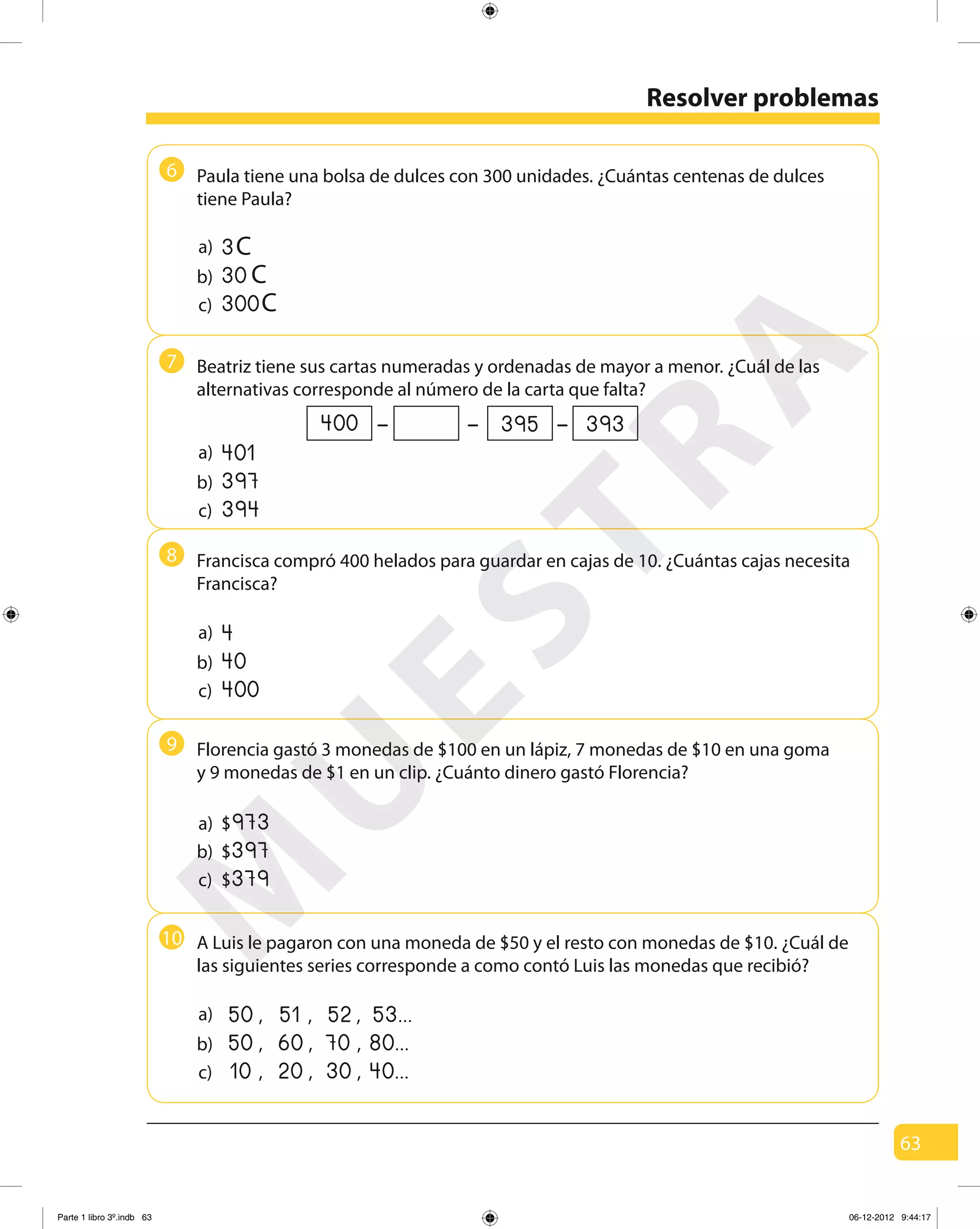 63
6
7
8
9
10
Resolver problemas
Paula tiene una bolsa de dulces con 300 unidades. ¿Cuántas centenas de dulces
tiene Paula?
a)
b)
c)
Beatriz tiene sus cartas numeradas y ordenadas de mayor a menor. ¿Cuál de las
alternativas corresponde al número de la carta que falta?
a)
b)
c)
401
397
394
– ––400 395 393
Francisca compró 400 helados para guardar en cajas de 10. ¿Cuántas cajas necesita
Francisca?
a)
b)
c)
4
40
400
Florencia gastó 3 monedas de $100 en un lápiz, 7 monedas de $10 en una goma
y 9 monedas de $1 en un clip. ¿Cuánto dinero gastó Florencia?
b)
c)
a)
397$
379$
973$
3C
30 C
300C
a)
b)
c)
,50 ,51 ,52 53...
,50
,10
,60
,20
,70
,30
80...
40...
A Luis le pagaron con una moneda de $50 y el resto con monedas de $10. ¿Cuál de
las siguientes series corresponde a como contó Luis las monedas que recibió?
M
U
ESTRA
Parte 1 libro 3º.indb 63 06-12-2012 9:44:17
 