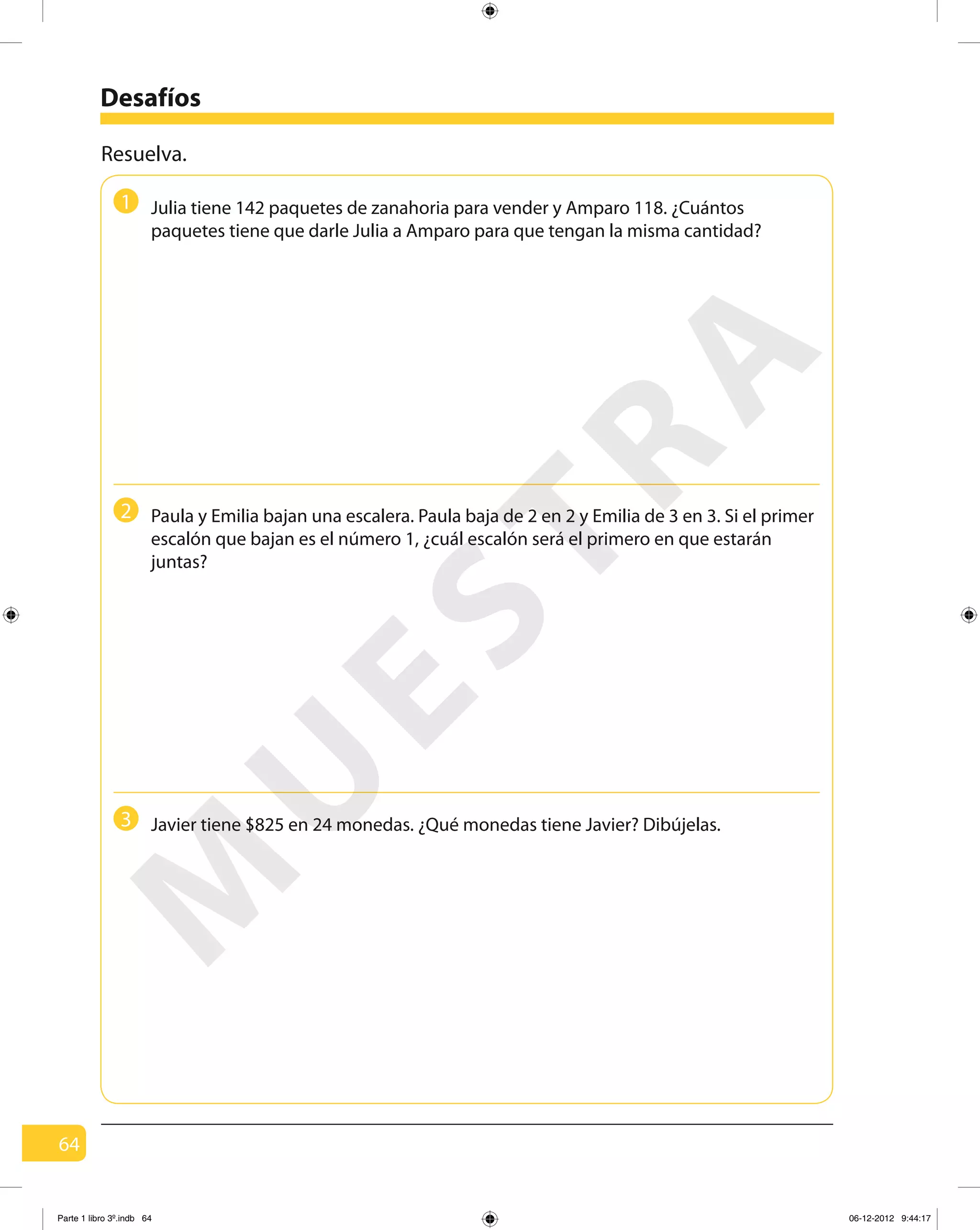 64
Desafíos
Resuelva.
Julia tiene 142 paquetes de zanahoria para vender y Amparo 118. ¿Cuántos
paquetes tiene que darle Julia a Amparo para que tengan la misma cantidad?
Paula y Emilia bajan una escalera. Paula baja de 2 en 2 y Emilia de 3 en 3. Si el primer
escalón que bajan es el número 1, ¿cuál escalón será el primero en que estarán
juntas?
Javier tiene $825 en 24 monedas. ¿Qué monedas tiene Javier? Dibújelas.
1
2
3
M
U
ESTRA
Parte 1 libro 3º.indb 64 06-12-2012 9:44:17
 