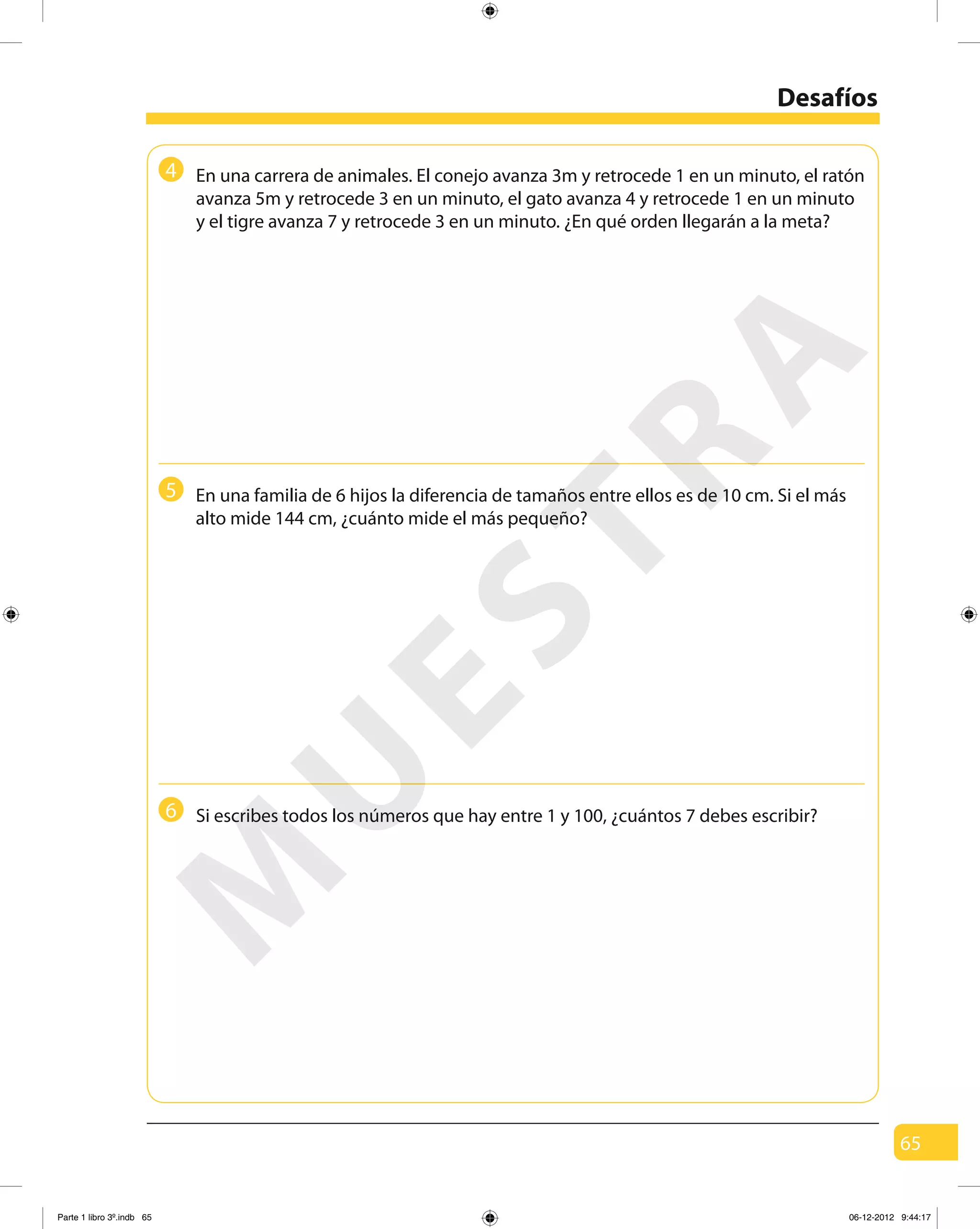 65
Desafíos
En una carrera de animales. El conejo avanza 3m y retrocede 1 en un minuto, el ratón
avanza 5m y retrocede 3 en un minuto, el gato avanza 4 y retrocede 1 en un minuto
y el tigre avanza 7 y retrocede 3 en un minuto. ¿En qué orden llegarán a la meta?
Si escribes todos los números que hay entre 1 y 100, ¿cuántos 7 debes escribir?
En una familia de 6 hijos la diferencia de tamaños entre ellos es de 10 cm. Si el más
alto mide 144 cm, ¿cuánto mide el más pequeño?
4
5
6
M
U
ESTRA
Parte 1 libro 3º.indb 65 06-12-2012 9:44:17
 