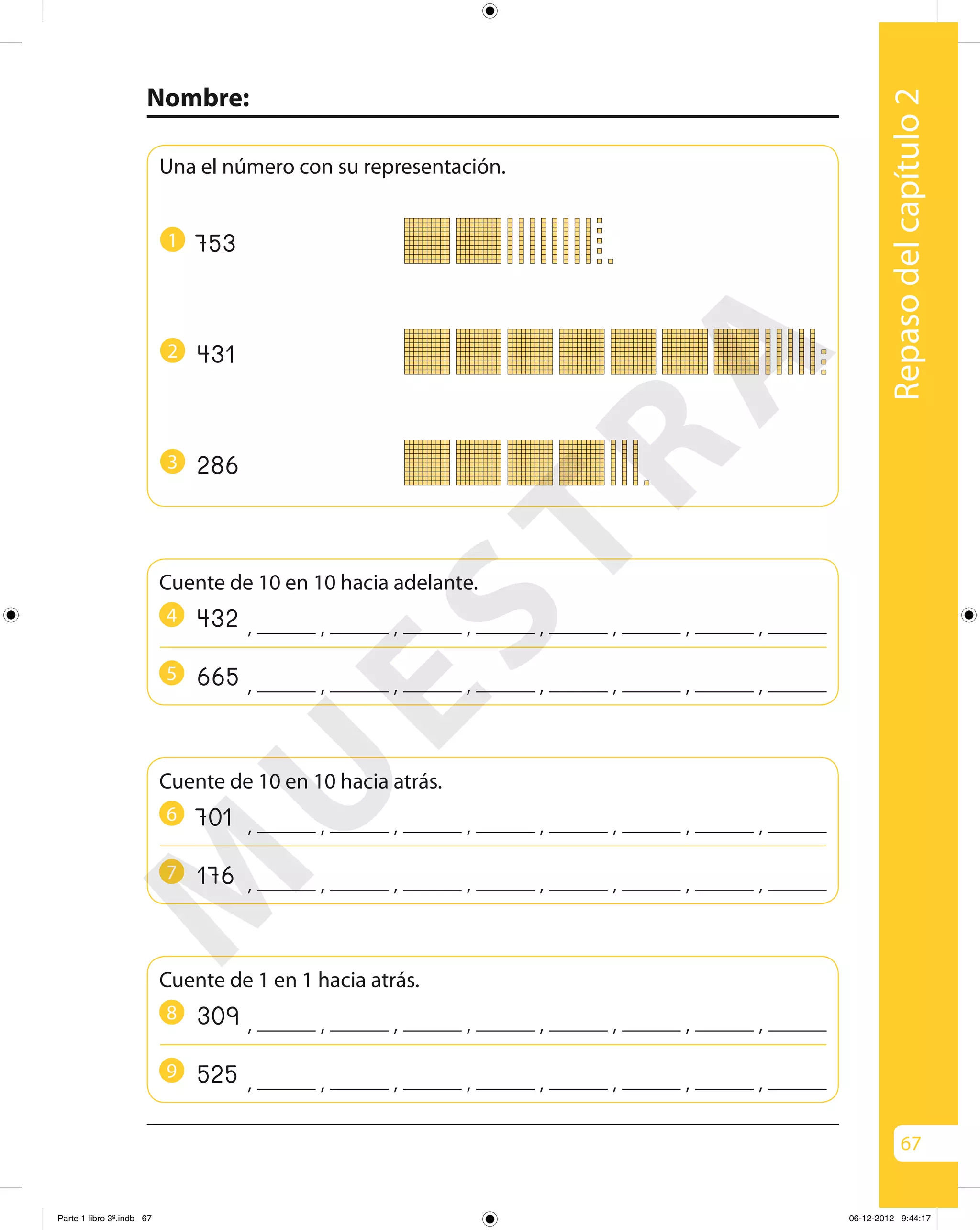 67
Nombre:
Repasodelcapítulo2
Una el número con su representación.
431
286
753
, , , , , ,, ,4324
1
Cuente de 10 en 10 hacia adelante.
, , , , , ,, ,6655
2
3
, , , , , ,, ,7016
Cuente de 10 en 10 hacia atrás.
, , , , , ,, ,1767
, , , , , ,, ,3098
Cuente de 1 en 1 hacia atrás.
, , , , , ,, ,5259
M
U
ESTRA
Parte 1 libro 3º.indb 67 06-12-2012 9:44:17
 