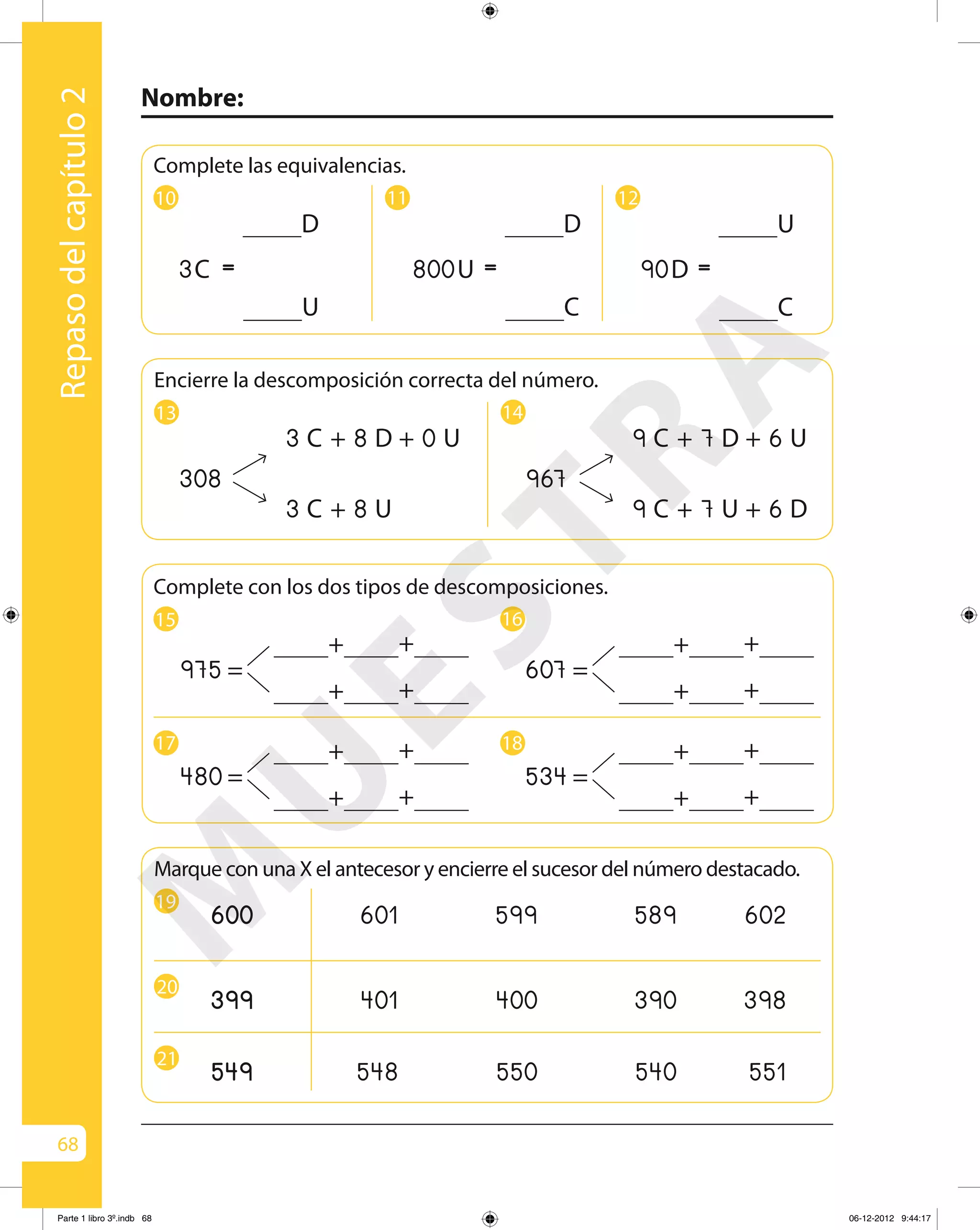 68
Nombre:
Repasodelcapítulo2
Marque con una X el antecesor y encierre el sucesor del número destacado.
19
601 599 589 602
20
401 400 390 398
21
548 550 540 551
Complete con los dos tipos de descomposiciones.
15 16
975
+ +
+ +
= 607
+ +
+ +
=
17 18
534
+ +
+ +
=480
+ +
+ +
=
13 14
Encierre la descomposición correcta del número.
308
3 C 8 D 0 U+ +
3 C 8 U+
967
9 C 7 D 6 U+ +
9 C 7 U 6 D+ +
Complete las equivalencias.
10
D
U
=C3
11
D
C
=U800
12
U
C
=D90
M
U
ESTRA
Parte 1 libro 3º.indb 68 06-12-2012 9:44:17
 