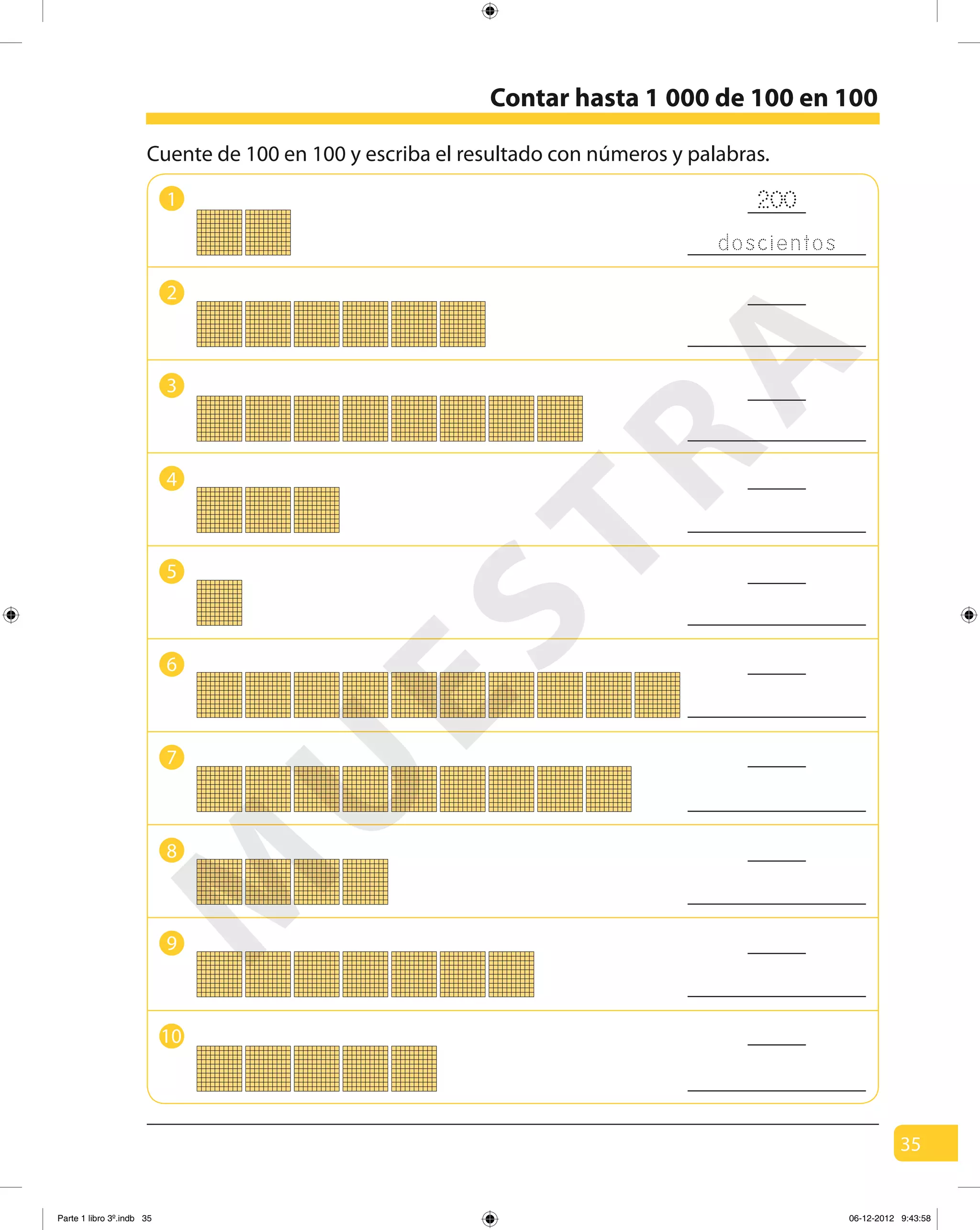 35
Contar hasta 1 000 de 100 en 100
Cuente de 100 en 100 y escriba el resultado con números y palabras.
200
doscientos
1
4
2
5
3
6
8
9
7
10
M
U
ESTRA
Parte 1 libro 3º.indb 35 06-12-2012 9:43:58
 