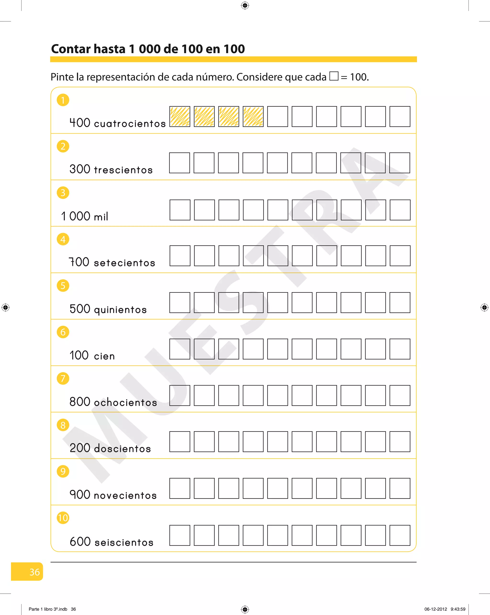 36
Pinte la representación de cada número. Considere que cada = 100.
Contar hasta 1 000 de 100 en 100
1
4
2
5
3
6
8
9
7
10
400 cuatrocientos
300 trescientos
mil
700 setecientos
500 quinientos
800 ochocientos
200 doscientos
900 novecientos
600 seiscientos
100 cien
0001
M
U
ESTRA
Parte 1 libro 3º.indb 36 06-12-2012 9:43:59
 