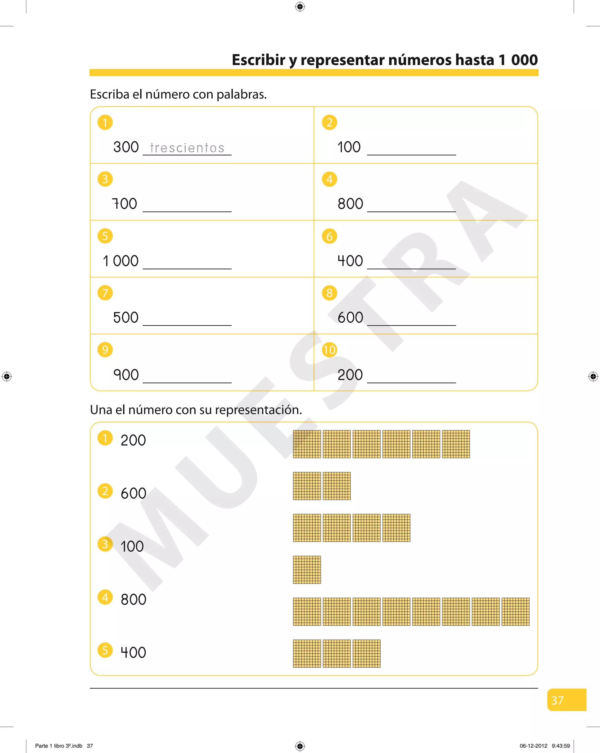 37
Escriba el número con palabras.
Escribir y representar números hasta 1 000
1
7
3
9
5
trescientos300
700
0001
500
900
2
6
8
4
10
100
800
400
600
200
Una el número con su representación.
600
200
100
800
400
1
4
2
5
3
M
U
ESTRA
Parte 1 libro 3º.indb 37 06-12-2012 9:43:59
 