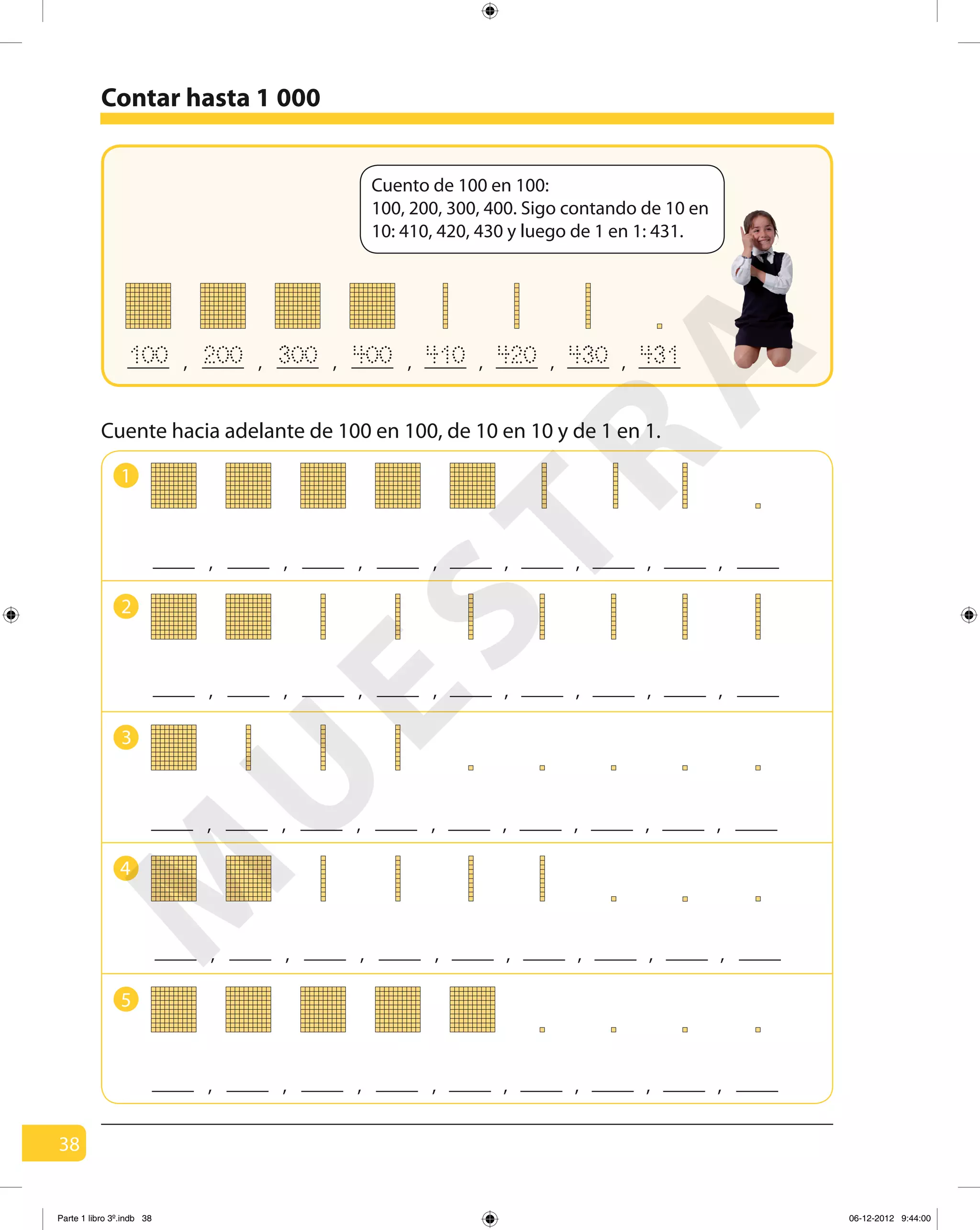 38
Cuente hacia adelante de 100 en 100, de 10 en 10 y de 1 en 1.
Cuento de 100 en 100:
100, 200, 300, 400. Sigo contando de 10 en
10: 410, 420, 430 y luego de 1 en 1: 431.
, , , , , , ,100 200 300 400 410 420 430 431
Contar hasta 1 000
1
2
3
4
, , , , , , , ,
, , , , , , , ,
, , , , , , , ,
, , , , , , , ,
5
, , , , , , , ,
M
U
ESTRA
Parte 1 libro 3º.indb 38 06-12-2012 9:44:00
 