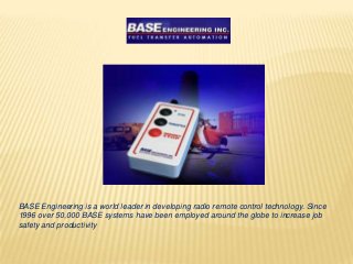 BASE Engineering is a world leader in developing radio remote control technology. Since
1996 over 50,000 BASE systems have been employed around the globe to increase job
safety and productivity
 