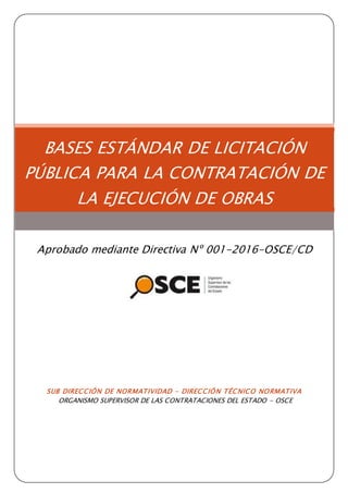 SUB DIRECCIÓN DE NORMATIVIDAD – DIRECCIÓN TÉCNICO NORMATIVA
ORGANISMO SUPERVISOR DE LAS CONTRATACIONES DEL ESTADO - OSCE
BASES ESTÁNDAR DE LICITACIÓN
PÚBLICA PARA LA CONTRATACIÓN DE
LA EJECUCIÓN DE OBRAS
Aprobado mediante Directiva Nº 001-2016-OSCE/CD
 