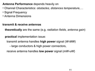 11
transmit & receive antennas
theoretically are the same (e.g. radiation fields, antenna gain)
practical implementation issue:
transmit antenna handles high power signal (W-MW)
- large conductors & high power connectors,
receive antenna handles low power signal (mW-uW)
Antenna Performance depends heavily on
• Channel Characteristics: obstacles, distances temperature,…
• Signal Frequency
• Antenna Dimensions
 