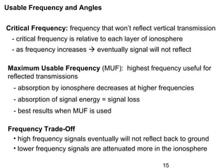 15
Usable Frequency and Angles
Critical Frequency: frequency that won’t reflect vertical transmission
- critical frequency is relative to each layer of ionosphere
- as frequency increases  eventually signal will not reflect
Maximum Usable Frequency (MUF): highest frequency useful for
reflected transmissions
- absorption by ionosphere decreases at higher frequencies
- absorption of signal energy = signal loss
- best results when MUF is used
Frequency Trade-Off
• high frequency signals eventually will not reflect back to ground
• lower frequency signals are attenuated more in the ionosphere
 