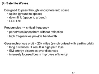 17
(4) Satellite Waves
Designed to pass through ionosphere into space
• uplink (ground to space)
• down link (space to ground)
• LOS link
Frequencies >> critical frequency
• penetrates ionosphere without reflection
• high frequencies provide bandwidth
Geosynchronous orbit ≈ 23k miles (synchronized with earth’s orbit)
• long distances  result in high path loss
• EM energy disperses over distances
• intensely focused beam improves efficiency
 