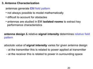 20
3. Antenna Characterization
antennas generate EM field pattern
• not always possible to model mathematically
• difficult to account for obstacles
• antennas are studied in EM isolated rooms to extract key
performance characteristics
absolute value of signal intensity varies for given antenna design
- at the transmitter this is related to power applied at transmitter
- at the receiver this is related to power in surrounding space
antenna design & relative signal intensity determines relative field
pattern
 
