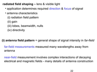 22
radiated field shaping ≈ lens & visible light
• application determines required direction & focus of signal
• antenna characteristics
(i) radiation field pattern
(ii) gain
(iii) lobes, beamwidth, nulls
(iv) directivity
far-field measurements measured many wavelengths away from
antenna
near-field measurement involves complex interactions of decaying
electrical and magnetic fields - many details of antenna construction
(i) antenna field pattern = general shape of signal intensity in far-field
 