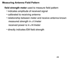 23
Measuring Antenna Field Pattern
field strength meter used to measure field pattern
• indicates amplitude of received signal
• calibrated to receiving antenna
• relationship between meter and receive antenna known
measured strength in uV/meter
received power is in uW/meter
• directly indicates EM field strength
 