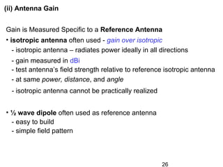26
Gain is Measured Specific to a Reference Antenna
• isotropic antenna often used - gain over isotropic
- isotropic antenna – radiates power ideally in all directions
- gain measured in dBi
- test antenna’s field strength relative to reference isotropic antenna
- at same power, distance, and angle
- isotropic antenna cannot be practically realized
• ½ wave dipole often used as reference antenna
- easy to build
- simple field pattern
(ii) Antenna Gain
 