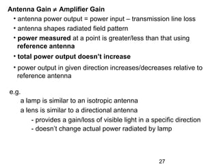 27
Antenna Gain ≠ Amplifier Gain
• antenna power output = power input – transmission line loss
• antenna shapes radiated field pattern
• power measured at a point is greater/less than that using
reference antenna
• total power output doesn’t increase
• power output in given direction increases/decreases relative to
reference antenna
e.g.
a lamp is similar to an isotropic antenna
a lens is similar to a directional antenna
- provides a gain/loss of visible light in a specific direction
- doesn’t change actual power radiated by lamp
 