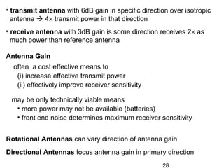 28
Rotational Antennas can vary direction of antenna gain
Directional Antennas focus antenna gain in primary direction
• transmit antenna with 6dB gain in specific direction over isotropic
antenna  4× transmit power in that direction
• receive antenna with 3dB gain is some direction receives 2× as
much power than reference antenna
Antenna Gain
often a cost effective means to
(i) increase effective transmit power
(ii) effectively improve receiver sensitivity
may be only technically viable means
• more power may not be available (batteries)
• front end noise determines maximum receiver sensitivity
 