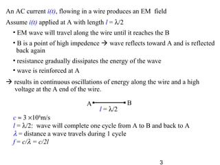 3
c ≈ 3 ×108
m/s
l = λ/2: wave will complete one cycle from A to B and back to A
λ = distance a wave travels during 1 cycle
f = c/λ = c/2l
l = λ/2
A B
Assume i(t) applied at A with length l = λ/2
• EM wave will travel along the wire until it reaches the B
• B is a point of high impedence  wave reflects toward A and is reflected
back again
• resistance gradually dissipates the energy of the wave
• wave is reinforced at A
 results in continuous oscillations of energy along the wire and a high
voltage at the A end of the wire.
An AC current i(t), flowing in a wire produces an EM field
 