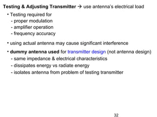 32
Testing & Adjusting Transmitter  use antenna’s electrical load
• Testing required for
- proper modulation
- amplifier operation
- frequency accuracy
• using actual antenna may cause significant interference
• dummy antenna used for transmitter design (not antenna design)
- same impedance & electrical characteristics
- dissipates energy vs radiate energy
- isolates antenna from problem of testing transmitter
 