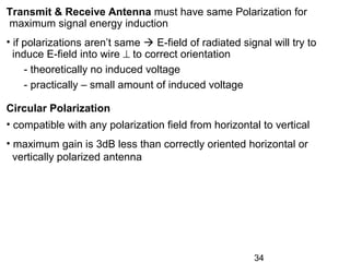 34
Transmit & Receive Antenna must have same Polarization for
maximum signal energy induction
• if polarizations aren’t same  E-field of radiated signal will try to
induce E-field into wire ⊥ to correct orientation
- theoretically no induced voltage
- practically – small amount of induced voltage
Circular Polarization
• compatible with any polarization field from horizontal to vertical
• maximum gain is 3dB less than correctly oriented horizontal or
vertically polarized antenna
 