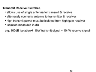 40
Transmit Receive Switches
• allows use of single antenna for transmit & receive
• alternately connects antenna to transmitter & receiver
• high transmit power must be isolated from high gain receiver
• isolation measured in dB
e.g. 100dB isolation 10W transmit signal ≈ 10nW receive signal
 