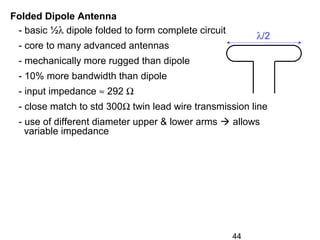 44
Folded Dipole Antenna
- basic ½λ dipole folded to form complete circuit
- core to many advanced antennas
- mechanically more rugged than dipole
- 10% more bandwidth than dipole
- input impedance ≈ 292 Ω
- close match to std 300Ω twin lead wire transmission line
- use of different diameter upper & lower arms  allows
variable impedance
λ/2
 