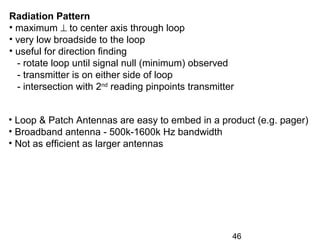 46
• Loop & Patch Antennas are easy to embed in a product (e.g. pager)
• Broadband antenna - 500k-1600k Hz bandwidth
• Not as efficient as larger antennas
Radiation Pattern
• maximum ⊥ to center axis through loop
• very low broadside to the loop
• useful for direction finding
- rotate loop until signal null (minimum) observed
- transmitter is on either side of loop
- intersection with 2nd
reading pinpoints transmitter
 