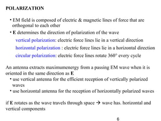 6
POLARIZATION
• EM field is composed of electric & magnetic lines of force that are
orthogonal to each other
• E determines the direction of polarization of the wave
vertical polarization: electric force lines lie in a vertical direction
horizontal polarization : electric force lines lie in a horizontal direction
circular polarization: electric force lines rotate 360° every cycle
An antenna extracts maximumenergy from a passing EM wave when it is
oriented in the same direction as E
• use vertical antenna for the efficient reception of vertically polarized
waves
• use horizontal antenna for the reception of horizontally polarized waves
if E rotates as the wave travels through space  wave has. horizontal and
vertical components
 