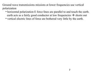 7
Ground wave transmissions missions at lower frequencies use vertical
polarization
• horizontal polarization E force lines are parallel to and touch the earth.
earth acts as a fairly good conductor at low frequencies  shorts out
• vertical electric lines of force are bothered very little by the earth.
 