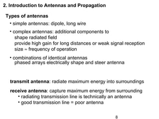 8
Types of antennas
• simple antennas: dipole, long wire
• complex antennas: additional components to
shape radiated field
provide high gain for long distances or weak signal reception
size ≈ frequency of operation
• combinations of identical antennas
phased arrays electrically shape and steer antenna
2. Introduction to Antennas and Propagation
transmit antenna: radiate maximum energy into surroundings
receive antenna: capture maximum energy from surrounding
• radiating transmission line is technically an antenna
• good transmission line = poor antenna
 