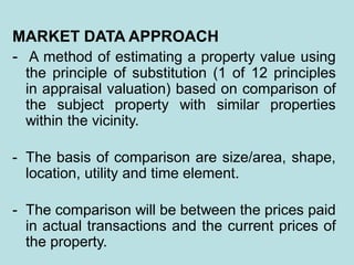 MARKET DATA APPROACH
- A method of estimating a property value using
the principle of substitution (1 of 12 principles
in appraisal valuation) based on comparison of
the subject property with similar properties
within the vicinity.
- The basis of comparison are size/area, shape,
location, utility and time element.
- The comparison will be between the prices paid
in actual transactions and the current prices of
the property.
 
