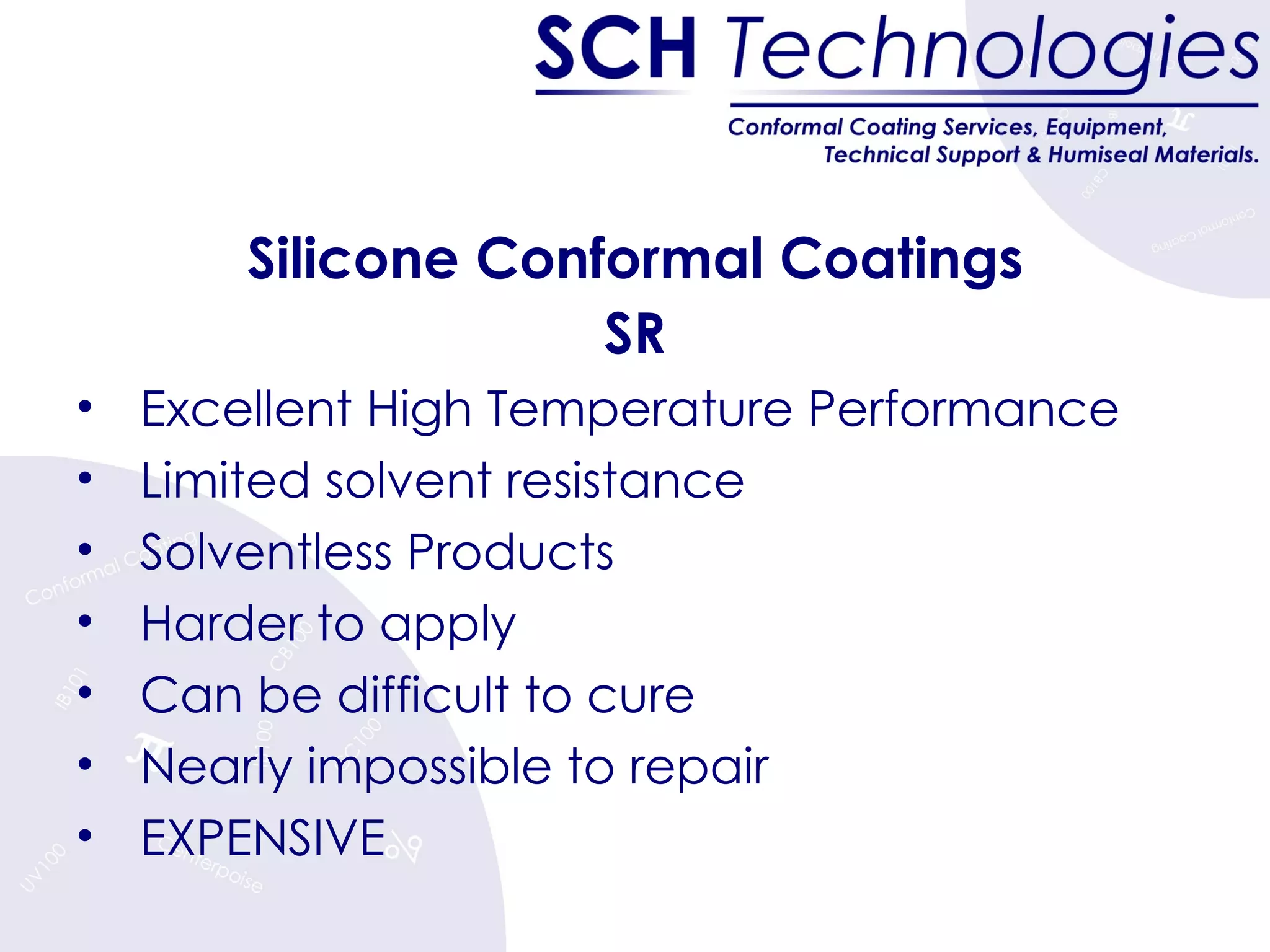 Silicone Conformal Coatings SR Excellent High Temperature Performance Limited solvent resistance Solventless Products Harder to apply Can be difficult to cure Nearly impossible to repair EXPENSIVE  