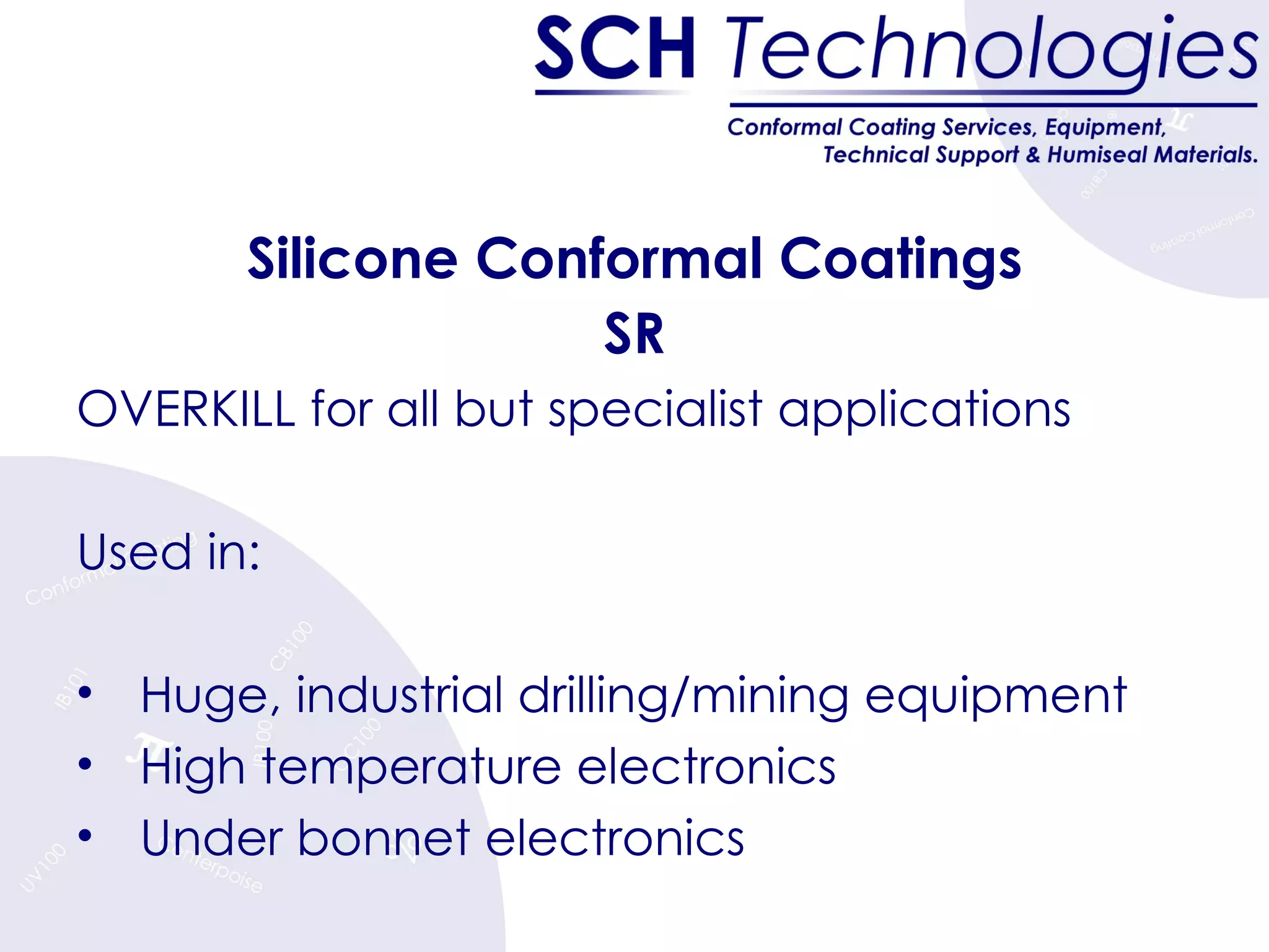 Silicone Conformal Coatings SR OVERKILL for all but specialist applications Used in: Huge, industrial drilling/mining equipment High temperature electronics  Under bonnet electronics 