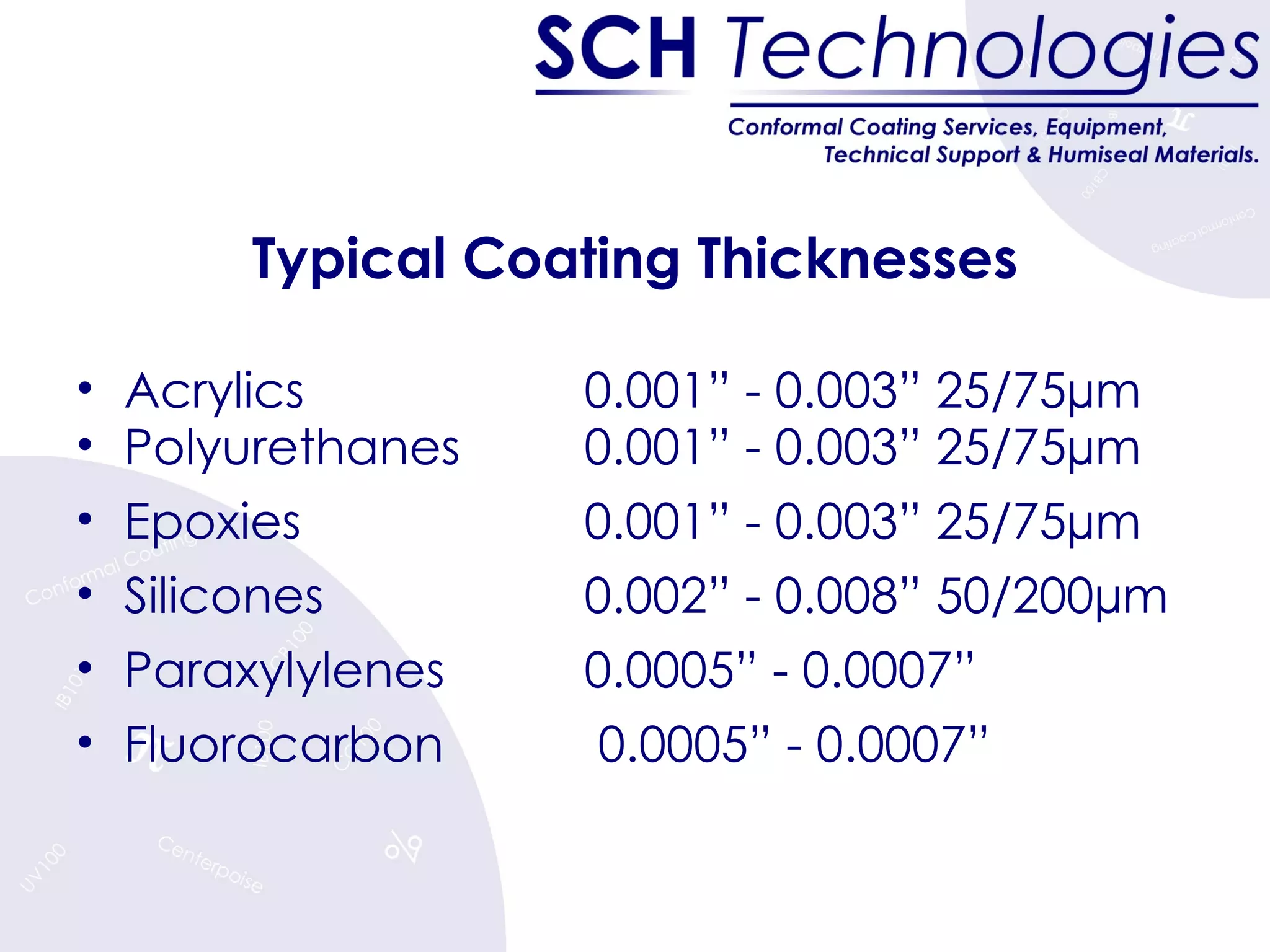 Typical Coating Thicknesses Acrylics 0.001” - 0.003” 25/75µm Polyurethanes 0.001” - 0.003” 25/75µm Epoxies 0.001” - 0.003” 25/75µm Silicones 0.002” - 0.008” 50/200µm Paraxylylenes 0.0005” - 0.0007” Fluorocarbon  0.0005” - 0.0007” 