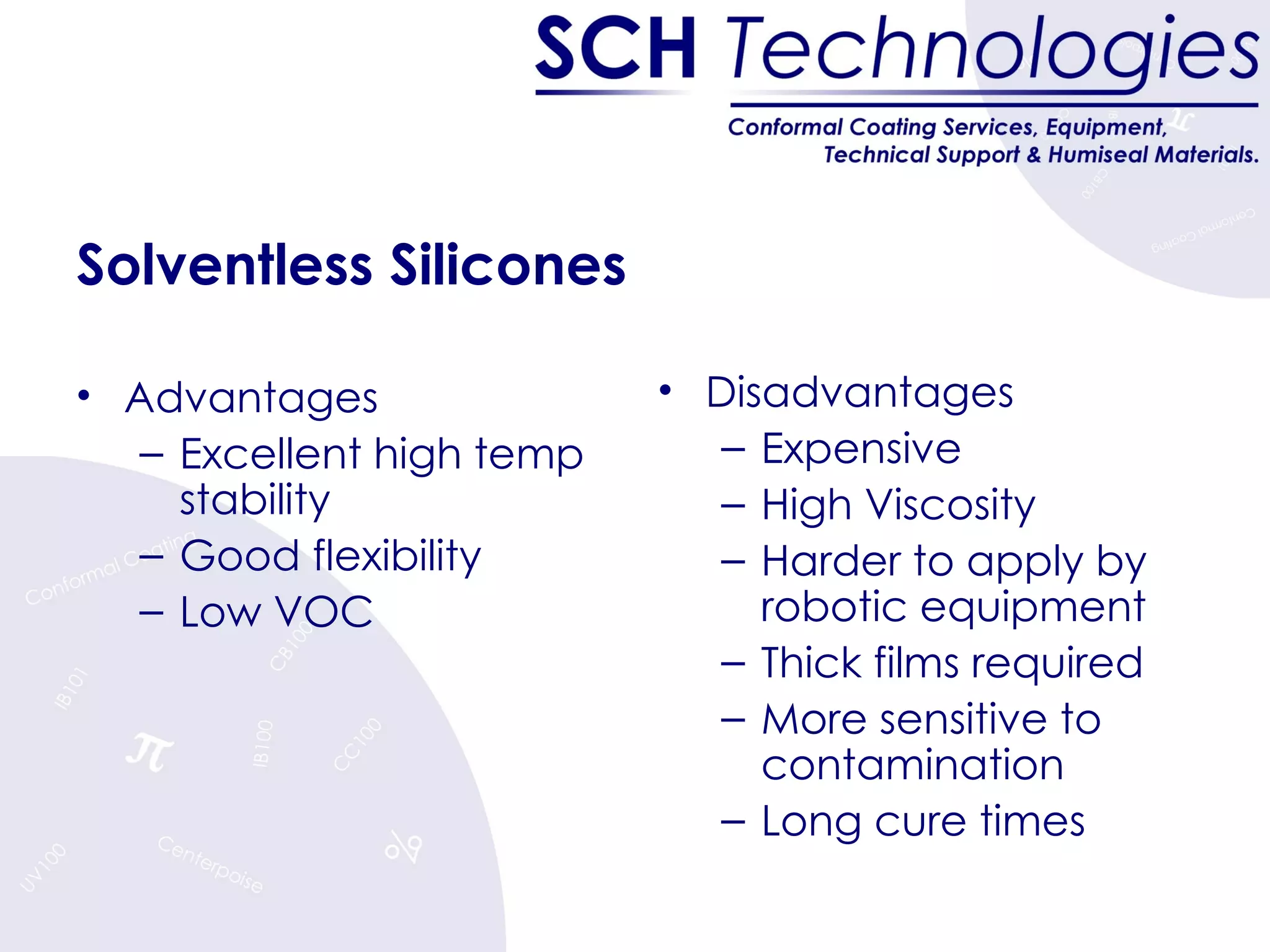 Solventless Silicones Advantages Excellent high temp stability Good flexibility Low VOC Disadvantages Expensive High Viscosity Harder to apply by robotic equipment Thick films required More sensitive to contamination Long cure times 