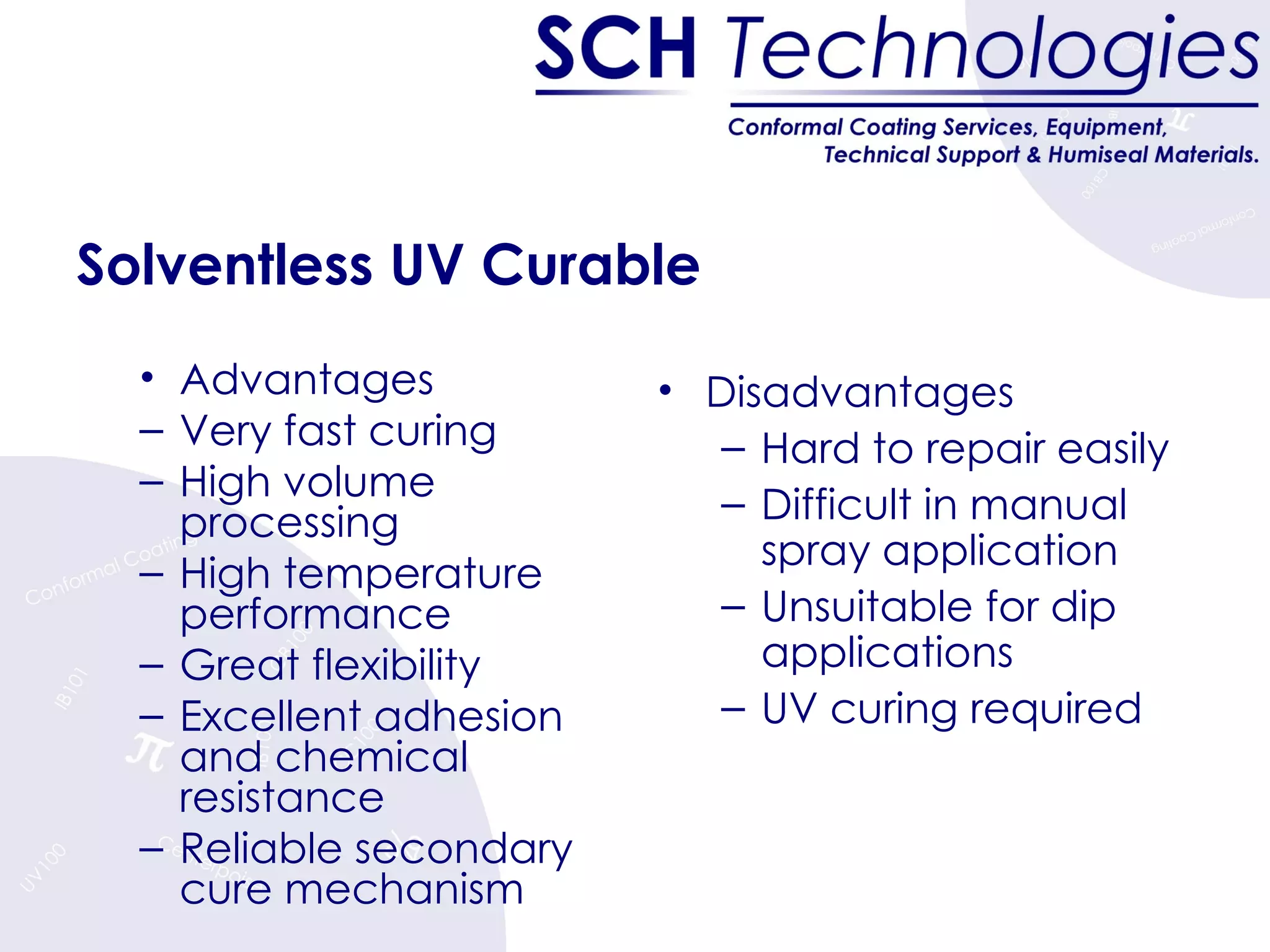 Solventless UV Curable Advantages Very fast curing High volume processing High temperature performance Great flexibility Excellent adhesion and chemical resistance Reliable secondary cure mechanism Disadvantages Hard to repair easily Difficult in manual spray application Unsuitable for dip applications UV curing required 