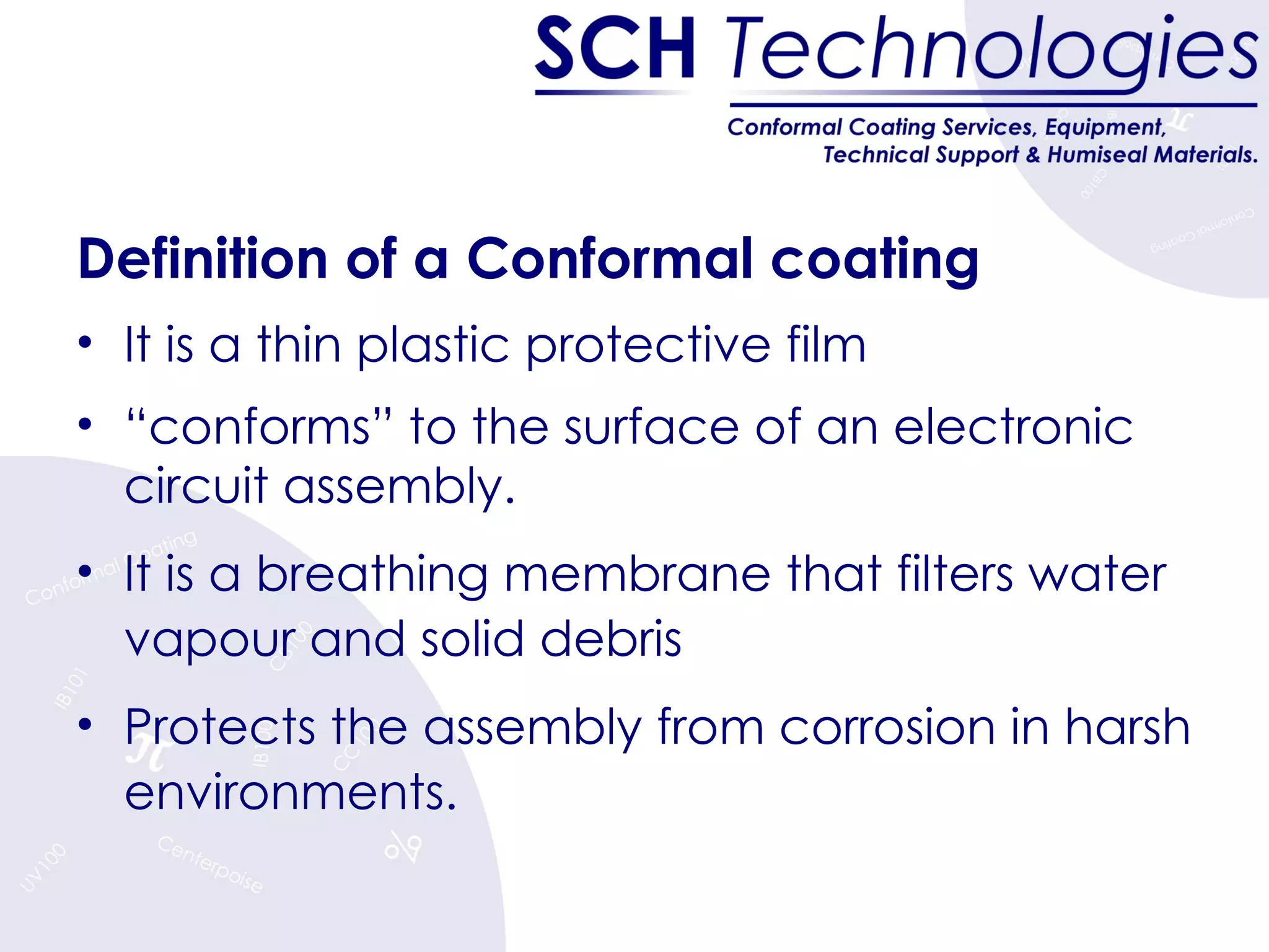 Definition of a Conformal coating It is a thin plastic protective film  “ conforms” to the surface of an electronic circuit assembly. It is a breathing membrane that filters water vapour and solid debris Protects the assembly from corrosion in harsh environments. 