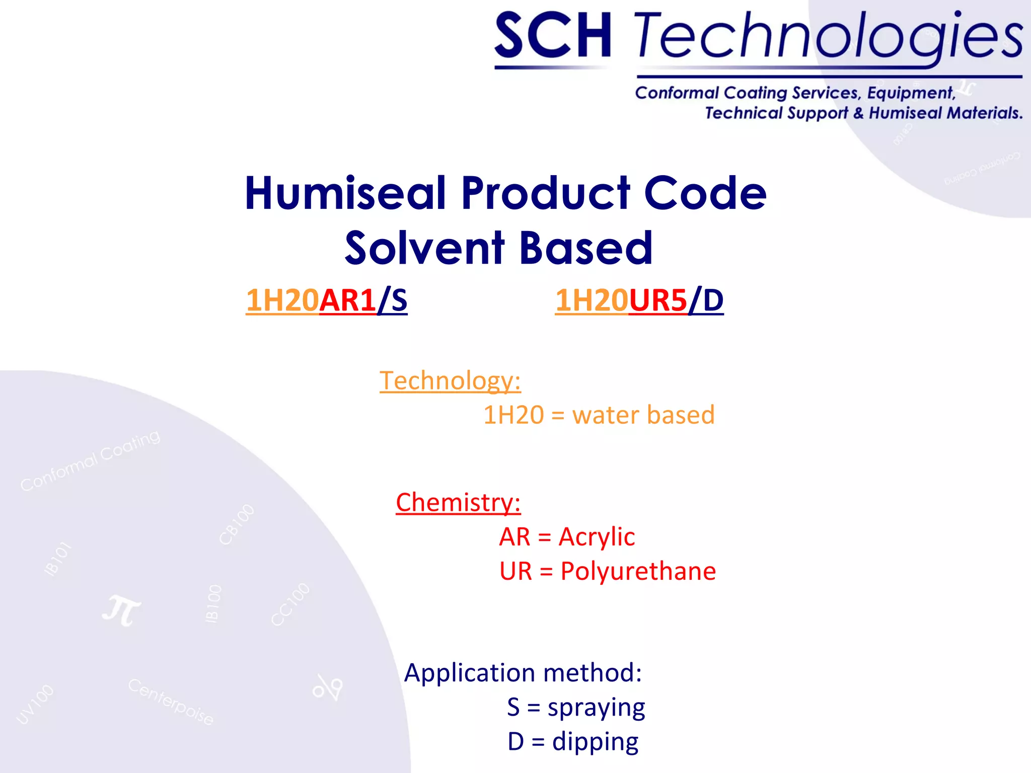 Humiseal Product Code Solvent Based  1H20 AR1 /S 1H20 UR5 /D   Technology: 1H20 = water based Chemistry:   AR = Acrylic UR = Polyurethane Application method: S = spraying D = dipping 
