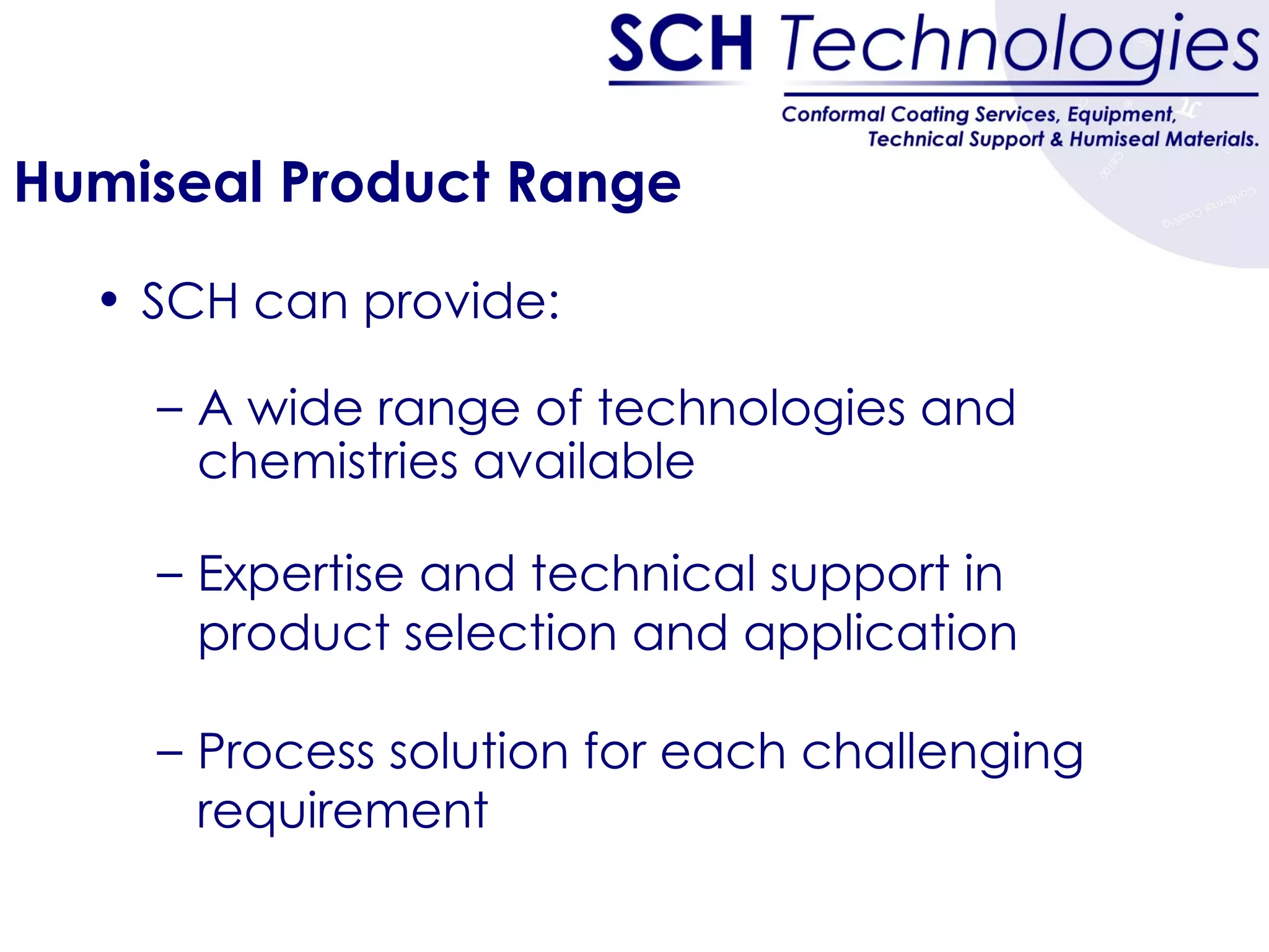 Humiseal Product Range SCH can provide: A wide range of technologies and chemistries available Expertise and technical support in product selection and application Process solution for each challenging requirement 
