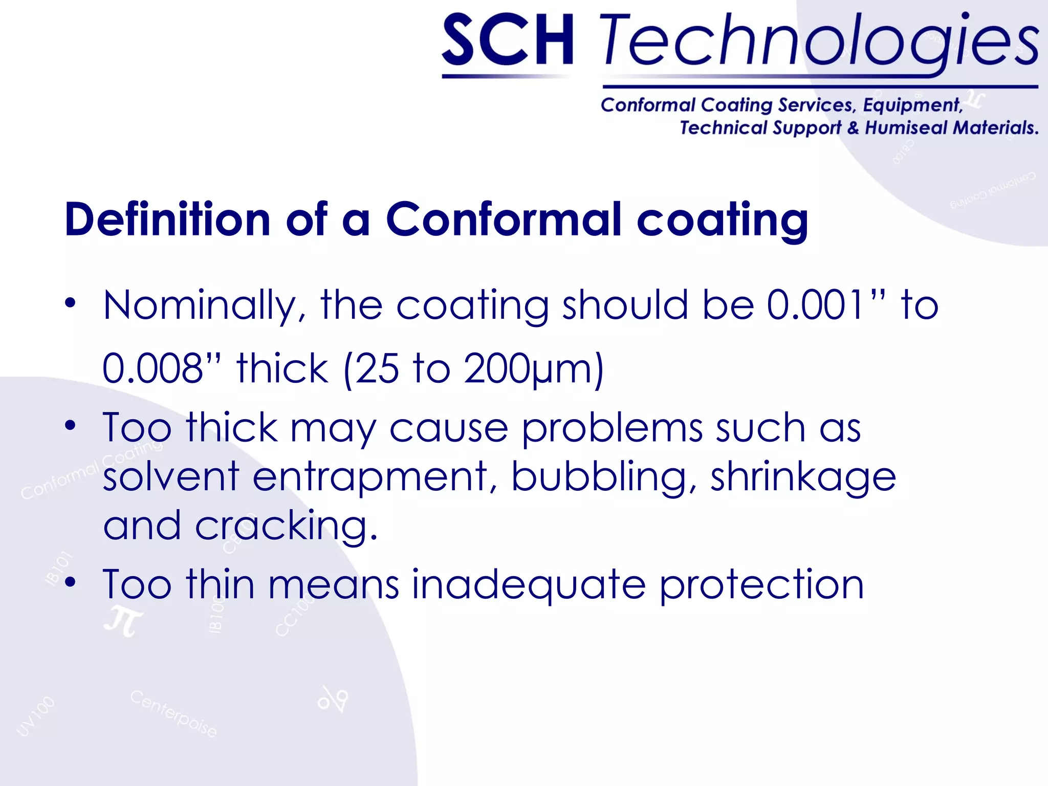 Definition of a Conformal coating Nominally, the coating should be 0.001” to 0.008” thick (25 to 200µm) Too thick may cause problems such as solvent entrapment, bubbling, shrinkage and cracking. Too thin means inadequate protection 