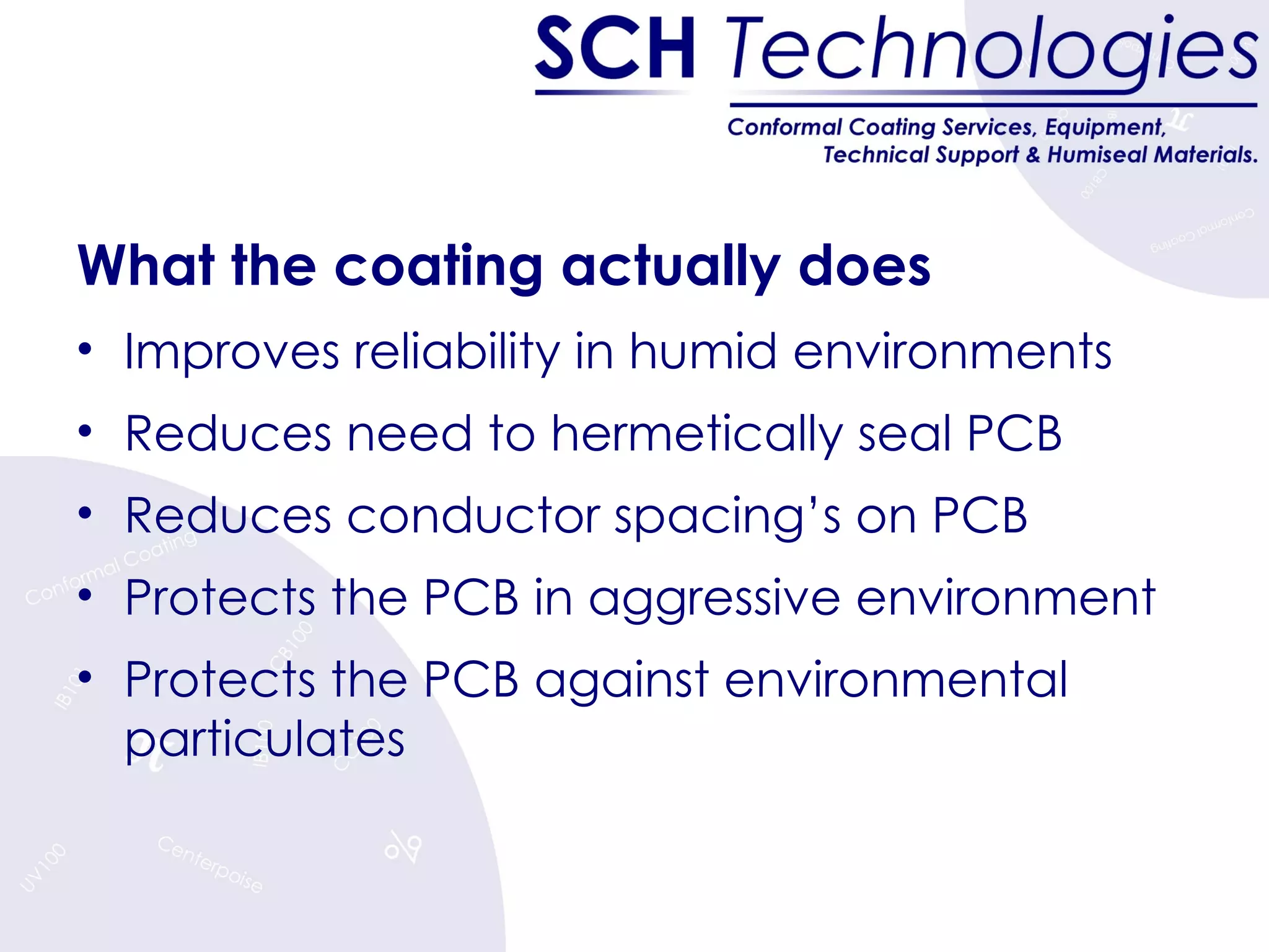 What the coating actually does Improves reliability in humid environments Reduces need to hermetically seal PCB Reduces conductor spacing’s on PCB Protects the PCB in aggressive environment Protects the PCB against environmental particulates 