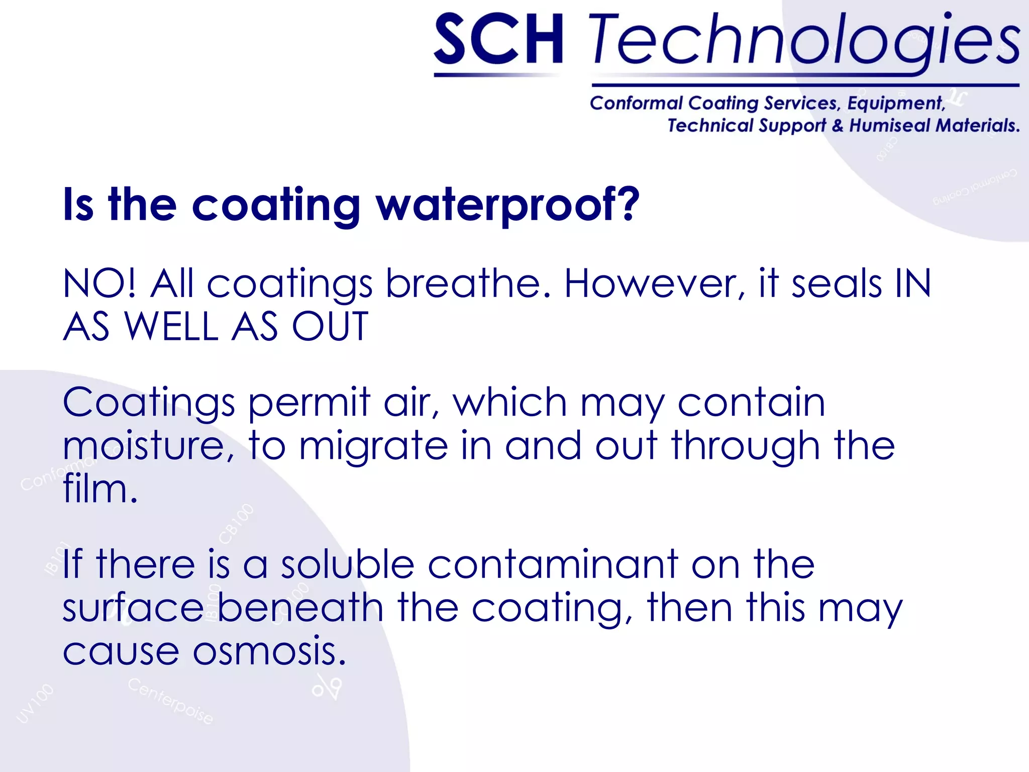 Is the coating waterproof?   NO! All coatings breathe. However, i t seals IN AS WELL AS OUT Coatings permit air, which may contain moisture, to migrate in and out through the film. If there is a soluble contaminant on the surface beneath the coating, then this may cause osmosis. 