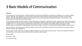 3 Basic Models of Communication
Summary
Communication is a two-way process in which participants communicate using different techniques and methods such as, sounds, symbols,
gestures, drawings, sign languages etc. Communication models refer to the conceptual model that explains the human communication
process. There are many different models of communication. Here, we shall discuss about these three models of communication: Linear
model, Interactive model, and Transactional model.
A communication model is primarily a process in which information is enclosed in, channeled, and then imparted by the sender to the receiver
through the help of a medium. Once the receiver gets the information, he/she decodes the message and generally, gives the sender a certain
feedback. Thus it is a two-way process. Communication model refers to the conceptual model used to explain the process of human
communication. It is important to understand the communication models, so that one can use them for to enhance effective communication.
Communication is a two-way process in which participants communicate using different techniques and methods such as, sounds, symbols,
gestures, drawings, sign languages etc.
Communication models refer to the conceptual model that explains the human communication process. There are many different models of
communication. Here, we shall discuss about these three models of communication:
Linear model
Interactive model
Transactional model
 