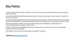 Key Points
1.In linear model, communication is viewed as a one-way or linear process, where the speaker only speaks and the
listener only listens.
2.Aristotle’s ‘Aristotle’s Model of Communication’, based on linear model, contains 3 basic elements- i) Speaker, (ii)
Speech, (iii) Audience
3.Laswell in 1948 also developed a linear model, based on the five questions- Who (says) What (to) Whom (in) What
Channel (with) What Effect- which effectively define how communication works. This is also known as Dance model.
4.Shannon and Weaver (1949) in their linear model includes noise or interference as distorting factor in
understanding between the speaker and the listener.
5.Schramm (1955) and Wood (2009) developed an interactive model in which the receiver or listener provides
feedback to the sender or speaker.
6.According to the transactional model people are engaged in transaction.
Published by Brainware University
 