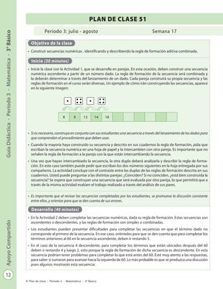 12
GuíaDidáctica-Período3-Matemática-3°BásicoApoyoCompartido
Plan de clase - Período 3 - Matemática - 3º Básico
Período 3: julio - agosto
PLAN DE CLASE 51
Semana 17
Objetivo de la clase
•	 Construir secuencias numéricas , identificando y describiendo la regla de formación aditiva combinada.
Inicio (30 minutos)
•	 Inicie la clase con la Actividad 1, que se desarrolla en parejas. En esta ocasión, deben construir una secuencia
numérica ascendente a partir de un número dado. La regla de formación de la secuencia será combinada y
la deberán determinar a través del lanzamiento de un dado. Cada pareja construirá su propia secuencia y las
reglas de formación en el curso serán diversas. Un ejemplo de cómo irán construyendo las secuencias, aparece
en la siguiente imagen:
•	 Si es necesario, construya en conjunto con sus estudiantes una secuencia a través del lanzamiento de los dados para
que comprendan el procedimiento que deben usar.
•	 Cuando la mayoría haya construido su secuencia y descrito en sus cuadernos la regla de formación, pida que
escriban la secuencia numérica en una hoja de papel y la intercambien con otra pareja. Es importante que no
señalen la regla de formación a la pareja con la que están intercambiando la secuencia.
•	 Una vez que hayan intercambiado la secuencia, la otra dupla deberá analizarla y describir la regla de forma-
ción. En este caso también puede pedir que escriban los dos números siguientes en la hoja entregada por sus
compañeros. La actividad concluye con el contraste entre las duplas de las reglas de formación descrita en sus
cuadernos. Usted puede preguntar a las distintas parejas: ¿Coinciden? Si no coinciden, ¿está bien construida la
secuencia? Se espera que construyan una secuencia que será evaluada por otra pareja, lo que permitirá que a
través de la misma actividad evalúen el trabajo realizado a través del análisis de sus pares.
•	 Es importante que al revisar las secuencias completadas por los estudiantes, se promueva la discusión constante
entre ellos, y orientar para que se den cuenta de sus errores.
Desarrollo (40 minutos)
•	 En la Actividad 2 deben completar las secuencias numéricas, dada su regla de formación. Estas secuencias son
ascendentes o descendentes, y las reglas de formación son simples o combinadas.
•	 Los estudiantes pueden presentar dificultades para completar las secuencias en que el término dado no
corresponde al primero de la secuencia. En ese caso, oriéntelos para que se den cuenta que para completar los
términos anteriores al 60 en la secuencia ascendente, deben ir restando 5.
•	 En el caso de la secuencia 4 descendente, para completar los términos que están ubicados después del 60
deben ir restando 4 y luego 2, esto porque la regla de formación de dicha secuencia es descendente. En esta
secuencia podrían tener problemas para completar lo que está antes del 60. Esté muy atento a las respuestas,
para saber si sumaron para avanzar hacia la izquierda de 60. Lo más probable es que se produzca una discusión
pues algunos mostrarán esta secuencia:
8 9 13 14 18
 
